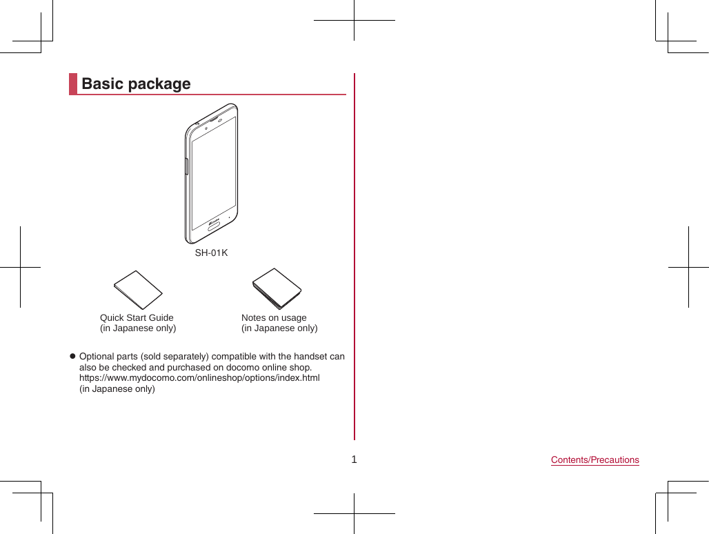 1Contents/PrecautionsBasic packageSH-01KQuick Start Guide (in Japanese only) Notes on usage(in Japanese only) zOptional parts (sold separately) compatible with the handset can also be checked and purchased on docomo online shop. (https://www.mydocomo.com/onlineshop/options/index.html) (in Japanese only)