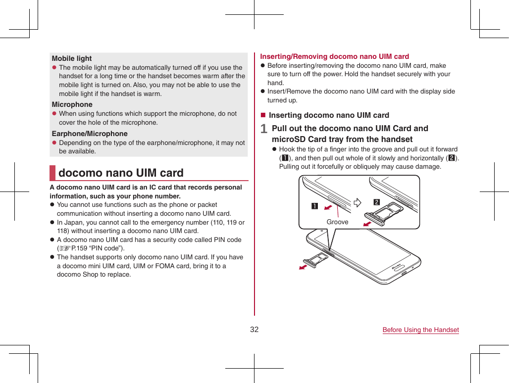 32 Before Using the HandsetMobile light zThe mobile light may be automatically turned off if you use the handset for a long time or the handset becomes warm after the mobile light is turned on. Also, you may not be able to use the mobile light if the handset is warm.Microphone zWhen using functions which support the microphone, do not cover the hole of the microphone.Earphone/Microphone zDepending on the type of the earphone/microphone, it may not be available.docomo nano UIM cardA docomo nano UIM card is an IC card that records personal information, such as your phone number. zYou cannot use functions such as the phone or packet communication without inserting a docomo nano UIM card. zIn Japan, you cannot call to the emergency number (110, 119 or 118) without inserting a docomo nano UIM card. zA docomo nano UIM card has a security code called PIN code (☞P. 159  “PIN  code”). zThe handset supports only docomo nano UIM card. If you have a docomo mini UIM card, UIM or FOMA card, bring it to a docomo Shop to replace.Inserting/Removing docomo nano UIM card zBefore inserting/removing the docomo nano UIM card, make sure to turn off the power. Hold the handset securely with your hand. zInsert/Remove the docomo nano UIM card with the display side turned up. Inserting docomo nano UIM card1 Pull out the docomo nano UIM Card and microSD Card tray from the handset zHook the tip of a finger into the groove and pull out it forward (1), and then pull out whole of it slowly and horizontally (2). Pulling out it forcefully or obliquely may cause damage.Groove
