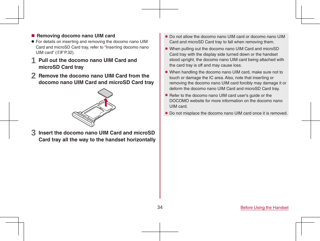 34 Before Using the Handset Removing docomo nano UIM card zFor details on inserting and removing the docomo nano UIM Card and microSD Card tray, refer to “Inserting docomo nano UIM card” (☞P. 32).1 Pull out the docomo nano UIM Card and microSD Card tray2 Remove the docomo nano UIM Card from the docomo nano UIM Card and microSD Card tray3 Insert the docomo nano UIM Card and microSD Card tray all the way to the handset horizontally zDo not allow the docomo nano UIM card or docomo nano UIM Card and microSD Card tray to fall when removing them. zWhen pulling out the docomo nano UIM Card and microSD Card tray with the display side turned down or the handset stood upright, the docomo nano UIM card being attached with the card tray is off and may cause loss. zWhen handling the docomo nano UIM card, make sure not to touch or damage the IC area. Also, note that inserting or removing the docomo nano UIM card forcibly may damage it or deform the docomo nano UIM Card and microSD Card tray. zRefer to the docomo nano UIM card user&apos;s guide or the DOCOMO website for more information on the docomo nano UIM card. zDo not misplace the docomo nano UIM card once it is removed.