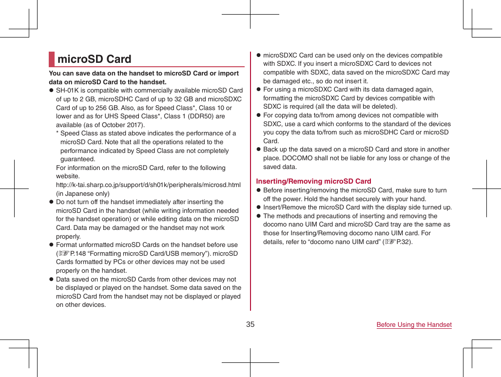 35 Before Using the HandsetmicroSD CardYou can save data on the handset to microSD Card or import data on microSD Card to the handset. zSH-01K is compatible with commercially available microSD Card of up to 2 GB, microSDHC Card of up to 32 GB and microSDXC Card of up to 256 GB. Also, as for Speed Class*, Class 10 or lower and as for UHS Speed Class*, Class 1 (DDR50) are available (as of October 2017). * Speed Class as stated above indicates the performance of a microSD Card. Note that all the operations related to the performance indicated by Speed Class are not completely guaranteed.For information on the microSD Card, refer to the following website.(http://k-tai.sharp.co.jp/support/d/sh01k/peripherals/microsd.html) (in Japanese only) zDo not turn off the handset immediately after inserting the microSD Card in the handset (while writing information needed for the handset operation) or while editing data on the microSD Card. Data may be damaged or the handset may not work properly. zFormat unformatted microSD Cards on the handset before use (☞P. 148 “Formatting microSD Card/USB memory”). microSD Cards formatted by PCs or other devices may not be used properly on the handset. zData saved on the microSD Cards from other devices may not be displayed or played on the handset. Some data saved on the microSD Card from the handset may not be displayed or played on other devices. zmicroSDXC Card can be used only on the devices compatible with SDXC. If you insert a microSDXC Card to devices not compatible with SDXC, data saved on the microSDXC Card may be damaged etc., so do not insert it. zFor using a microSDXC Card with its data damaged again, formatting the microSDXC Card by devices compatible with SDXC is required (all the data will be deleted). zFor copying data to/from among devices not compatible with SDXC, use a card which conforms to the standard of the devices you copy the data to/from such as microSDHC Card or microSD Card. zBack up the data saved on a microSD Card and store in another place. DOCOMO shall not be liable for any loss or change of the saved data.Inserting/Removing microSD Card zBefore inserting/removing the microSD Card, make sure to turn off the power. Hold the handset securely with your hand. zInsert/Remove the microSD Card with the display side turned up. zThe methods and precautions of inserting and removing the docomo nano UIM Card and microSD Card tray are the same as those for Inserting/Removing docomo nano UIM card. For details, refer to “docomo nano UIM card” (☞P. 32).