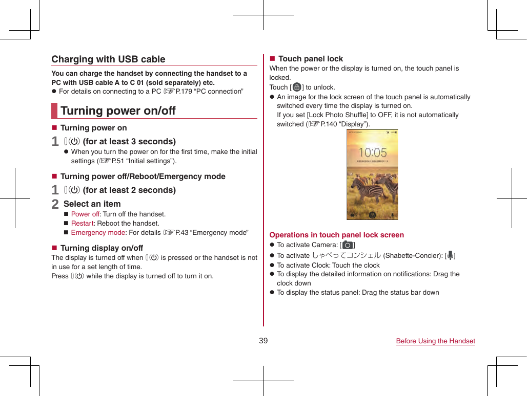 39 Before Using the HandsetCharging with USB cableYou can charge the handset by connecting the handset to a PC with USB cable A to C 01 (sold separately) etc. zFor details on connecting to a PC ☞P. 179  “PC  connection”Turning power on/off Turning power on1 0 (for at least 3 seconds) zWhen you turn the power on for the first time, make the initial settings (☞P. 51  “Initial  settings”). Turning power off/Reboot/Emergency mode1 0 (for at least 2 seconds)2 Select an item Power off: Turn off the handset. Restart: Reboot the handset. Emergency mode: For details ☞P. 43  “Emergency  mode” Turning display on/offThe display is turned off when 0 is pressed or the handset is not in use for a set length of time.Press 0 while the display is turned off to turn it on. Touch panel lockWhen the power or the display is turned on, the touch panel is locked.Touch [ ] to unlock. zAn image for the lock screen of the touch panel is automatically switched every time the display is turned on. If you set [Lock Photo Shuffle] to OFF, it is not automatically switched (☞P. 140  “Display”).Operations in touch panel lock screen zTo activate Camera: [ ] zTo activate しゃべってコンシェル (Shabette-Concier): [ ] zTo activate Clock: Touch the clock zTo display the detailed information on notifications: Drag the clock down zTo display the status panel: Drag the status bar down
