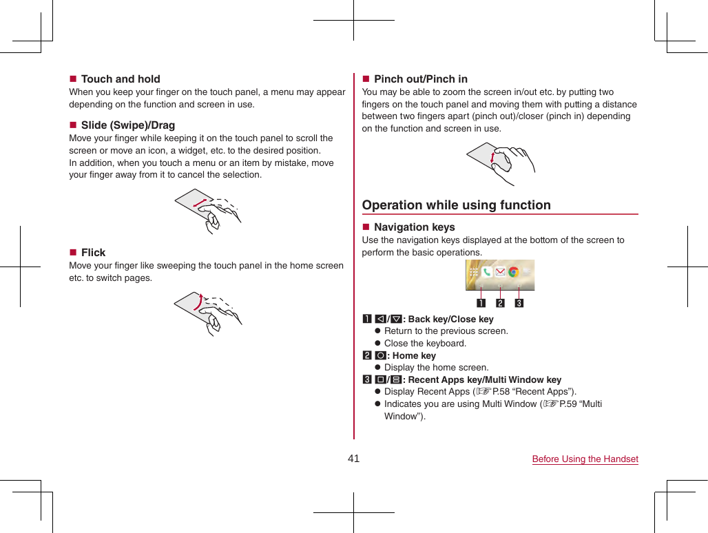 41 Before Using the Handset Touch and holdWhen you keep your finger on the touch panel, a menu may appear depending on the function and screen in use. Slide (Swipe)/DragMove your finger while keeping it on the touch panel to scroll the screen or move an icon, a widget, etc. to the desired position.In addition, when you touch a menu or an item by mistake, move your finger away from it to cancel the selection. FlickMove your finger like sweeping the touch panel in the home screen etc. to switch pages. Pinch out/Pinch inYou may be able to zoom the screen in/out etc. by putting two fingers on the touch panel and moving them with putting a distance between two fingers apart (pinch out)/closer (pinch in) depending on the function and screen in use.Operation while using function Navigation keysUse the navigation keys displayed at the bottom of the screen to perform the basic operations.1 A/@: Back key/Close key zReturn to the previous screen. zClose the keyboard.2 B: Home key zDisplay the home screen.3 C/D: Recent Apps key/Multi Window key zDisplay Recent Apps (☞P. 58  “Recent  Apps”). zIndicates you are using Multi Window (☞P. 59  “Multi Window”).