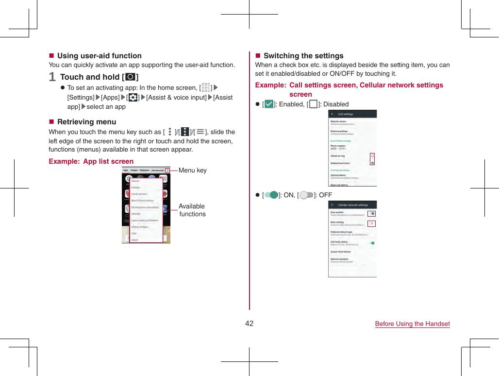 42 Before Using the Handset Using user-aid functionYou can quickly activate an app supporting the user-aid function.1 Touch and hold [B] zTo set an activating app: In the home screen, [ ]▶[Settings]▶[Apps]▶[]▶[Assist &amp; voice input]▶[Assist app]▶select an app Retrieving menuWhen you touch the menu key such as [ ]/[ ]/[ ], slide the left edge of the screen to the right or touch and hold the screen, functions (menus) available in that screen appear.Example:  App list screenAvailable functionsMenu key Switching the settingsWhen a check box etc. is displayed beside the setting item, you can set it enabled/disabled or ON/OFF by touching it.Example:  Call settings screen, Cellular network settings screen z[ ]: Enabled, [ ]: Disabled z[ ]: ON, [ ]: OFF