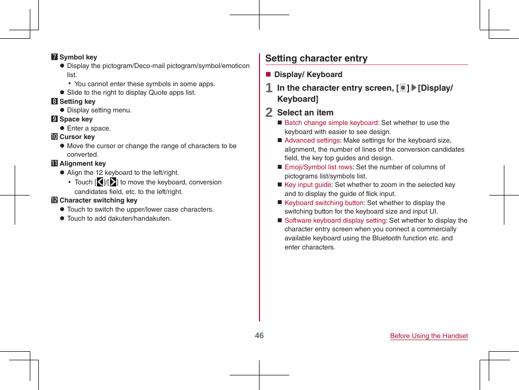 46 Before Using the Handset7 Symbol key zDisplay the pictogram/Deco-mail pictogram/symbol/emoticon list. yYou cannot enter these symbols in some apps. zSlide to the right to display Quote apps list.8 Setting key zDisplay setting menu.9 Space key zEnter a space.a Cursor key zMove the cursor or change the range of characters to be converted.b Alignment key zAlign the 12 keyboard to the left/right. yTouch [ ]/[ ] to move the keyboard, conversion candidates field, etc. to the left/right.c Character switching key zTouch to switch the upper/lower case characters. zTouch to add dakuten/handakuten.Setting character entry Display/ Keyboard1 In the character entry screen, [ ]▶[Display/ Keyboard]2 Select an item Batch change simple keyboard: Set whether to use the keyboard with easier to see design. Advanced settings: Make settings for the keyboard size, alignment, the number of lines of the conversion candidates field, the key top guides and design. Emoji/Symbol list rows: Set the number of columns of pictograms list/symbols list. Key input guide: Set whether to zoom in the selected key and to display the guide of flick input. Keyboard switching button: Set whether to display the switching button for the keyboard size and input UI. Software keyboard display setting: Set whether to display the character entry screen when you connect a commercially available keyboard using the Bluetooth function etc. and enter characters.
