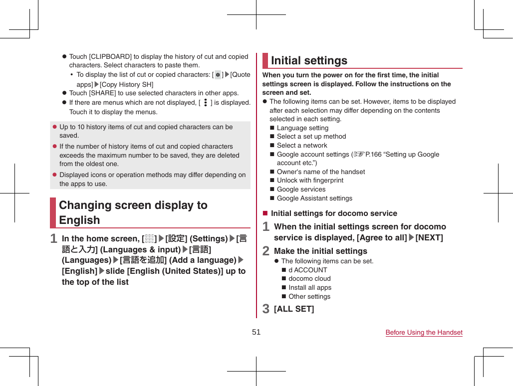 51 Before Using the Handset zTouch [CLIPBOARD] to display the history of cut and copied characters. Select characters to paste them. yTo display the list of cut or copied characters: [ ]▶[Quote apps]▶[Copy History SH] zTouch [SHARE] to use selected characters in other apps. zIf there are menus which are not displayed, [ ] is displayed. Touch it to display the menus. zUp to 10 history items of cut and copied characters can be saved. zIf the number of history items of cut and copied characters exceeds the maximum number to be saved, they are deleted from the oldest one. zDisplayed icons or operation methods may differ depending on the apps to use.Changing screen display to English1 In the home screen, [ ]▶[設定] (Settings)▶[言語と入力] (Languages &amp; input)▶[言語] (Languages)▶[言語を追加] (Add a language)▶[English]▶slide [English (United States)] up to the top of the listInitial settingsWhen you turn the power on for the first time, the initial settings screen is displayed. Follow the instructions on the screen and set. zThe following items can be set. However, items to be displayed after each selection may differ depending on the contents selected in each setting. Language setting Select a set up method Select a network Google account settings (☞P. 166 “Setting up Google account etc.”) Owner&apos;s name of the handset Unlock with fingerprint Google services Google Assistant settings Initial settings for docomo service1 When the initial settings screen for docomo service is displayed, [Agree to all]▶[NEXT]2 Make the initial settings zThe following items can be set. d ACCOUNT docomo cloud Install all apps Other settings3 [ALL SET]