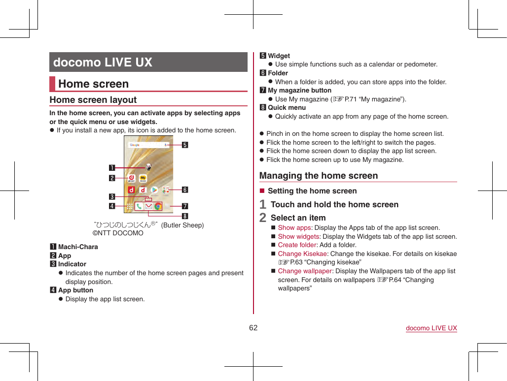 62 docomo LIVE UXdocomo LIVE UXHome screenHome screen layoutIn the home screen, you can activate apps by selecting apps or the quick menu or use widgets. zIf you install a new app, its icon is added to the home screen.ひつじのしつじくん®(Butler Sheep)©NTT DOCOMO1 Machi-Chara2 App3 Indicator zIndicates the number of the home screen pages and present display position.4 App button zDisplay the app list screen.5 Widget zUse simple functions such as a calendar or pedometer.6 Folder zWhen a folder is added, you can store apps into the folder.7 My magazine button zUse My magazine (☞P. 71  “My  magazine”).8 Quick menu zQuickly activate an app from any page of the home screen. zPinch in on the home screen to display the home screen list. zFlick the home screen to the left/right to switch the pages. zFlick the home screen down to display the app list screen. zFlick the home screen up to use My magazine.Managing the home screen Setting the home screen1 Touch and hold the home screen2 Select an item Show apps: Display the Apps tab of the app list screen. Show widgets: Display the Widgets tab of the app list screen. Create folder: Add a folder. Change Kisekae: Change the kisekae. For details on kisekae ☞P. 63  “Changing  kisekae” Change wallpaper: Display the Wallpapers tab of the app list screen. For details on wallpapers ☞P. 64  “Changing wallpapers”