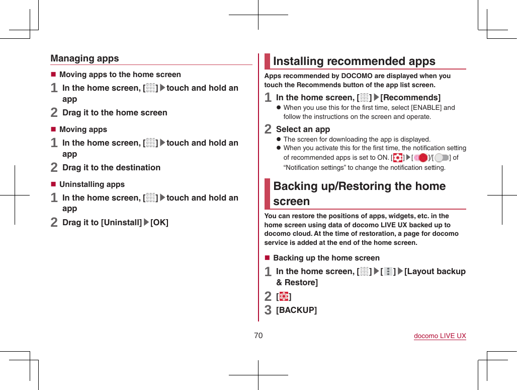 70 docomo LIVE UXManaging apps Moving apps to the home screen1 In the home screen, [ ]▶touch and hold an app2 Drag it to the home screen Moving apps1 In the home screen, [ ]▶touch and hold an app2 Drag it to the destination Uninstalling apps1 In the home screen, [ ]▶touch and hold an app2 Drag it to [Uninstall]▶[OK]Installing recommended appsApps recommended by DOCOMO are displayed when you touch the Recommends button of the app list screen.1 In the home screen, [ ]▶[Recommends] zWhen you use this for the first time, select [ENABLE] and follow the instructions on the screen and operate.2 Select an app zThe screen for downloading the app is displayed. zWhen you activate this for the first time, the notification setting of recommended apps is set to ON. [ ]▶[ ]/[ ] of “Notification settings” to change the notification setting.Backing up/Restoring the home screenYou can restore the positions of apps, widgets, etc. in the home screen using data of docomo LIVE UX backed up to docomo cloud. At the time of restoration, a page for docomo service is added at the end of the home screen. Backing up the home screen1 In the home screen, [ ]▶[ ]▶[Layout backup &amp; Restore]2 [ ]3 [BACKUP]