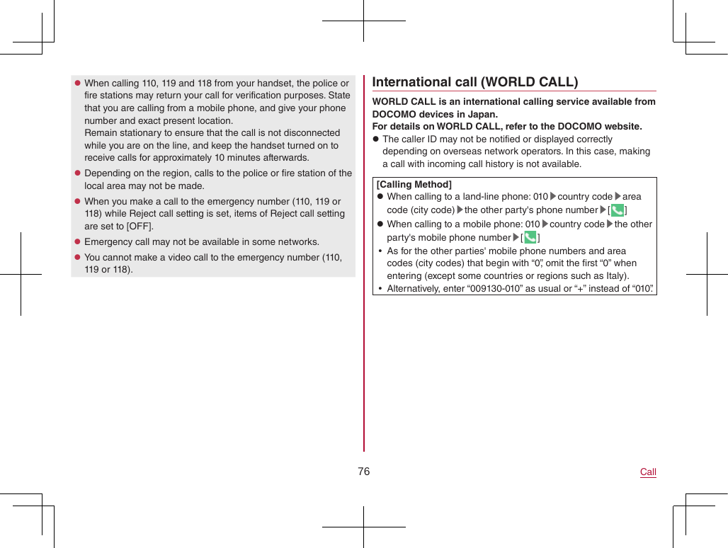 76 Call zWhen calling 110, 119 and 118 from your handset, the police or fire stations may return your call for verification purposes. State that you are calling from a mobile phone, and give your phone number and exact present location. Remain stationary to ensure that the call is not disconnected while you are on the line, and keep the handset turned on to receive calls for approximately 10 minutes afterwards. zDepending on the region, calls to the police or fire station of the local area may not be made. zWhen you make a call to the emergency number (110, 119 or 118) while Reject call setting is set, items of Reject call setting are set to [OFF]. zEmergency call may not be available in some networks. zYou cannot make a video call to the emergency number (110, 119 or 118).International call (WORLD CALL)WORLD CALL is an international calling service available from DOCOMO devices in Japan.For details on WORLD CALL, refer to the DOCOMO website. zThe caller ID may not be notified or displayed correctly depending on overseas network operators. In this case, making a call with incoming call history is not available.[Calling Method] zWhen calling to a land-line phone: 010▶country code▶area code (city code)▶the other party&apos;s phone number▶[] zWhen calling to a mobile phone: 010▶country code▶the other party&apos;s mobile phone number▶[] yAs for the other parties&apos; mobile phone numbers and area codes (city codes) that begin with “0”, omit the first “0” when entering (except some countries or regions such as Italy). yAlternatively, enter “009130-010” as usual or “+” instead of “010”.