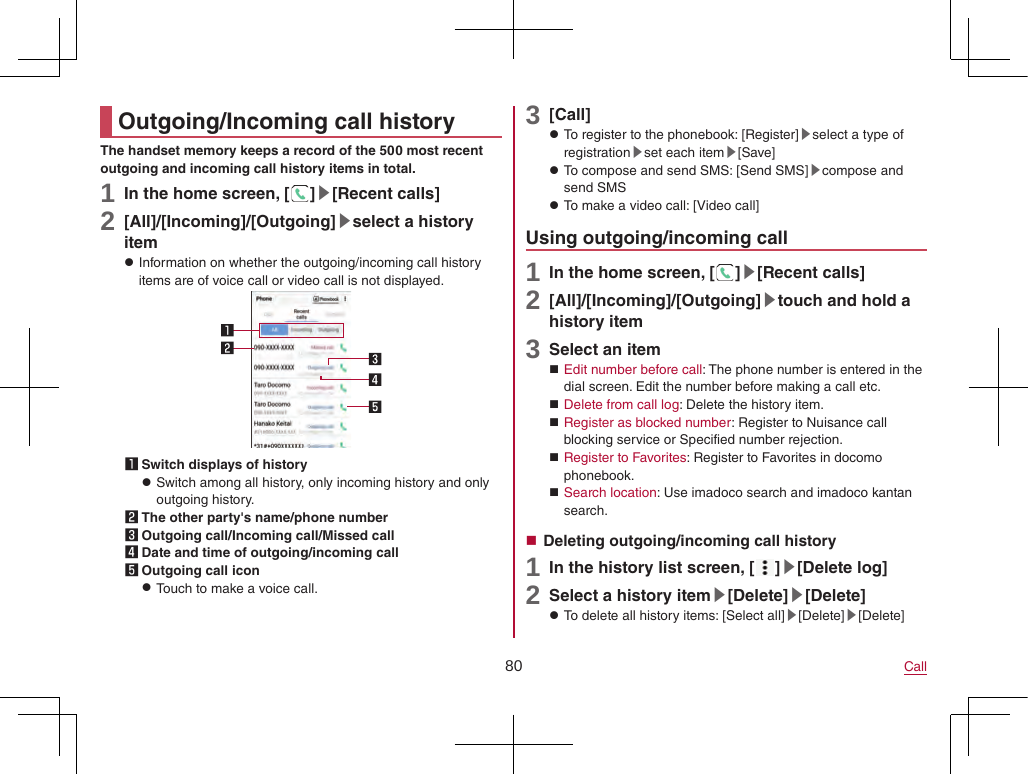 80 CallOutgoing/Incoming call historyThe handset memory keeps a record of the 500 most recent outgoing and incoming call history items in total.1 In the home screen, [ ]▶[Recent calls]2 [All]/[Incoming]/[Outgoing]▶select a history item zInformation on whether the outgoing/incoming call history items are of voice call or video call is not displayed.1 Switch displays of history zSwitch among all history, only incoming history and only outgoing history.2 The other party&apos;s name/phone number3 Outgoing call/Incoming call/Missed call4 Date and time of outgoing/incoming call5 Outgoing call icon zTouch to make a voice call.3 [Call] zTo register to the phonebook: [Register]▶select a type of registration▶set each item▶[Save] zTo compose and send SMS: [Send SMS]▶compose and send SMS zTo make a video call: [Video call]Using outgoing/incoming call1 In the home screen, [ ]▶[Recent calls]2 [All]/[Incoming]/[Outgoing]▶touch and hold a history item3 Select an item Edit number before call: The phone number is entered in the dial screen. Edit the number before making a call etc. Delete from call log: Delete the history item. Register as blocked number: Register to Nuisance call blocking service or Specified number rejection. Register to Favorites: Register to Favorites in docomo phonebook. Search location: Use imadoco search and imadoco kantan search. Deleting outgoing/incoming call history1 In the history list screen, [ ]▶[Delete log]2 Select a history item▶[Delete]▶[Delete] zTo delete all history items: [Select all]▶[Delete]▶[Delete]