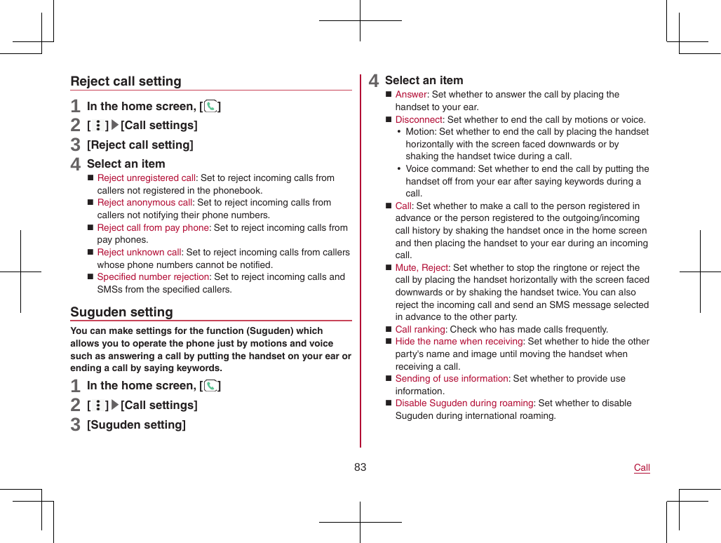 83 CallReject call setting1 In the home screen, [ ]2 [ ]▶[Call settings]3 [Reject call setting]4 Select an item Reject unregistered call: Set to reject incoming calls from callers not registered in the phonebook. Reject anonymous call: Set to reject incoming calls from callers not notifying their phone numbers. Reject call from pay phone: Set to reject incoming calls from pay phones. Reject unknown call: Set to reject incoming calls from callers whose phone numbers cannot be notified. Specified number rejection: Set to reject incoming calls and SMSs from the specified callers.Suguden settingYou can make settings for the function (Suguden) which allows you to operate the phone just by motions and voice such as answering a call by putting the handset on your ear or ending a call by saying keywords.1 In the home screen, [ ]2 [ ]▶[Call settings]3 [Suguden setting]4 Select an item Answer: Set whether to answer the call by placing the handset to your ear. Disconnect: Set whether to end the call by motions or voice. yMotion: Set whether to end the call by placing the handset horizontally with the screen faced downwards or by shaking the handset twice during a call. yVoice command: Set whether to end the call by putting the handset off from your ear after saying keywords during a call. Call: Set whether to make a call to the person registered in advance or the person registered to the outgoing/incoming call history by shaking the handset once in the home screen and then placing the handset to your ear during an incoming call. Mute, Reject: Set whether to stop the ringtone or reject the call by placing the handset horizontally with the screen faced downwards or by shaking the handset twice. You can also reject the incoming call and send an SMS message selected in advance to the other party. Call ranking: Check who has made calls frequently. Hide the name when receiving: Set whether to hide the other party&apos;s name and image until moving the handset when receiving a call. Sending of use information: Set whether to provide use information. Disable Suguden during roaming: Set whether to disable Suguden during international roaming.