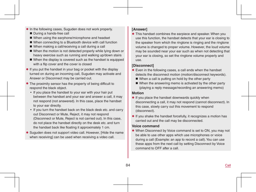84 Call zIn the following cases, Suguden does not work properly. During a hands-free call When using the earphone/microphone and headset When connecting to a Bluetooth device with call function When making a call/receiving a call during a call When the motion is not detected properly while lying down or heavy exercise such as running and walking up/down stairs When the display is covered such as the handset is equipped with a flip cover and the cover is closed zIf you put the handset in your bag or pocket with the display turned on during an incoming call, Suguden may activate and Answer or Disconnect may be carried out. zThe proximity sensor has the property of being difficult to respond the black object. yIf you place the handset to your ear with your hair put between the handset and your ear and answer a call, it may not respond (not answered). In this case, place the handset to your ear directly. yIf you turn the handset back on the black desk etc. and carry out Disconnect or Mute, Reject, it may not respond (Disconnect or Mute, Reject is not carried out). In this case, do not place the handset directly on the desk etc. and turn the handset back like floating it approximately 1 cm. zSuguden does not support video call. However, [Hide the name when receiving] can be used when receiving a video call.[Answer] zThis handset combines the earpiece and speaker. When you use this function, the handset detects that your ear is closing to the speaker from which the ringtone is ringing and the ringtone volume is changed to proper volume. However, the loud volume may be sounded near your ear such as when not detecting that your ear is closing, so set the ringtone volume properly and use.[Disconnect] zEven in the following cases, a call ends when the handset detects the disconnect motion (motion/disconnect keywords). When a call is putting on hold by the other party When the answering memo is activated by the other party (playing a reply message/recording an answering memo)Motion zIf you place the handset downwards quickly when disconnecting a call, it may not respond (cannot disconnect). In this case, slowly carry out this movement to respond (disconnect). zIf you shake the handset forcefully, it recognizes a motion has carried out and the call may be disconnected.Voice command zWhen Disconnect by Voice command is set to ON, you may not be able to use other apps which use microphones or voice during a call (Example: an app to record a call). You can use these apps from the next call by setting Disconnect by Voice command to OFF after a call.