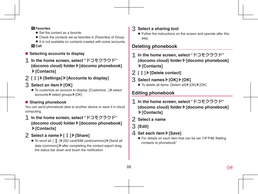 88 Call5 Favorites zSet the contact as a favorite. zCheck the contacts set as favorites in [Favorites] of Group. zIt is not available on contacts created with some accounts.6 Call Selecting accounts to display1 In the home screen, select “ドコモクラウド” (docomo cloud) folder▶[docomo phonebook]▶[Contacts]2 [ ]▶[Settings]▶[Accounts to display]3 Select an item▶[OK] zTo customize an account to display: [Customize...]▶select accounts▶select groups▶[OK] Sharing phonebookYou can send phonebook data to another device or save it in cloud computing.1 In the home screen, select “ドコモクラウド” (docomo cloud) folder▶[docomo phonebook]▶[Contacts]2 Select a name▶[ ]▶[Share] zTo send all: [ ]▶[SD card/SIM card/common]▶[Send all data (common)]▶after completing the contact export drag the status bar down and touch the notification3 Select a sharing tool zFollow the instructions on the screen and operate after this step.Deleting phonebook1 In the home screen, select “ドコモクラウド” (docomo cloud) folder▶[docomo phonebook]▶[Contacts]2 [ ]▶[Delete contact]3 Select names▶[OK]▶[OK] zTo delete all items: [Select all]▶[OK]▶[OK]Editing phonebook1 In the home screen, select “ドコモクラウド” (docomo cloud) folder▶[docomo phonebook]▶[Contacts]2 Select a name3 [Edit]4 Set each item▶[Save] zFor details on each item that can be set ☞P. 86  “Adding contacts to phonebook”