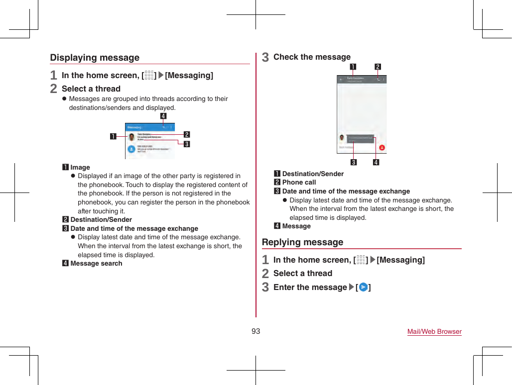 93 Mail/Web BrowserDisplaying message1 In the home screen, [ ]▶[Messaging]2 Select a thread zMessages are grouped into threads according to their destinations/senders and displayed.1 Image zDisplayed if an image of the other party is registered in the phonebook. Touch to display the registered content of the phonebook. If the person is not registered in the phonebook, you can register the person in the phonebook after touching it.2 Destination/Sender3 Date and time of the message exchange zDisplay latest date and time of the message exchange. When the interval from the latest exchange is short, the elapsed time is displayed.4 Message search3 Check the message1 Destination/Sender2 Phone call3 Date and time of the message exchange zDisplay latest date and time of the message exchange. When the interval from the latest exchange is short, the elapsed time is displayed.4 MessageReplying message1 In the home screen, [ ]▶[Messaging]2 Select a thread3 Enter the message▶[ ]