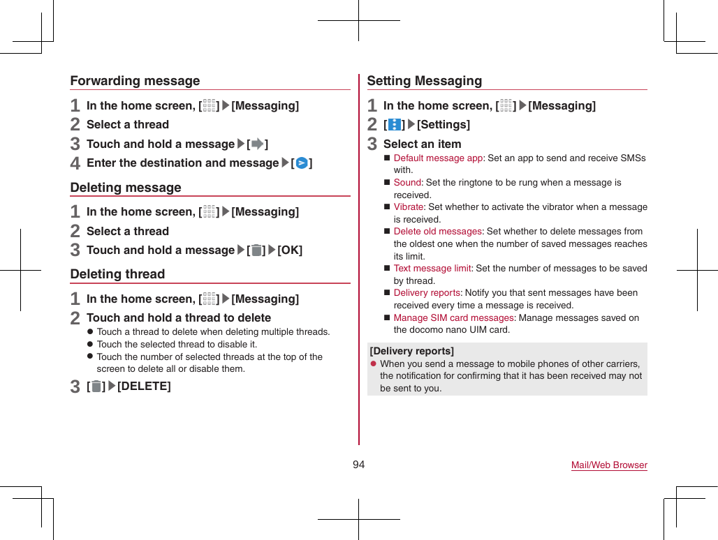 94 Mail/Web BrowserForwarding message1 In the home screen, [ ]▶[Messaging]2 Select a thread3 Touch and hold a message▶[ ]4 Enter the destination and message▶[ ]Deleting message1 In the home screen, [ ]▶[Messaging]2 Select a thread3 Touch and hold a message▶[ ]▶[OK]Deleting thread1 In the home screen, [ ]▶[Messaging]2 Touch and hold a thread to delete zTouch a thread to delete when deleting multiple threads. zTouch the selected thread to disable it. zTouch the number of selected threads at the top of the screen to delete all or disable them.3 [ ]▶[DELETE]Setting Messaging1 In the home screen, [ ]▶[Messaging]2 [ ]▶[Settings]3 Select an item Default message app: Set an app to send and receive SMSs with. Sound: Set the ringtone to be rung when a message is received. Vibrate: Set whether to activate the vibrator when a message is received. Delete old messages: Set whether to delete messages from the oldest one when the number of saved messages reaches its limit. Text message limit: Set the number of messages to be saved by thread. Delivery reports: Notify you that sent messages have been received every time a message is received. Manage SIM card messages: Manage messages saved on the docomo nano UIM card.[Delivery reports] zWhen you send a message to mobile phones of other carriers, the notification for confirming that it has been received may not be sent to you.