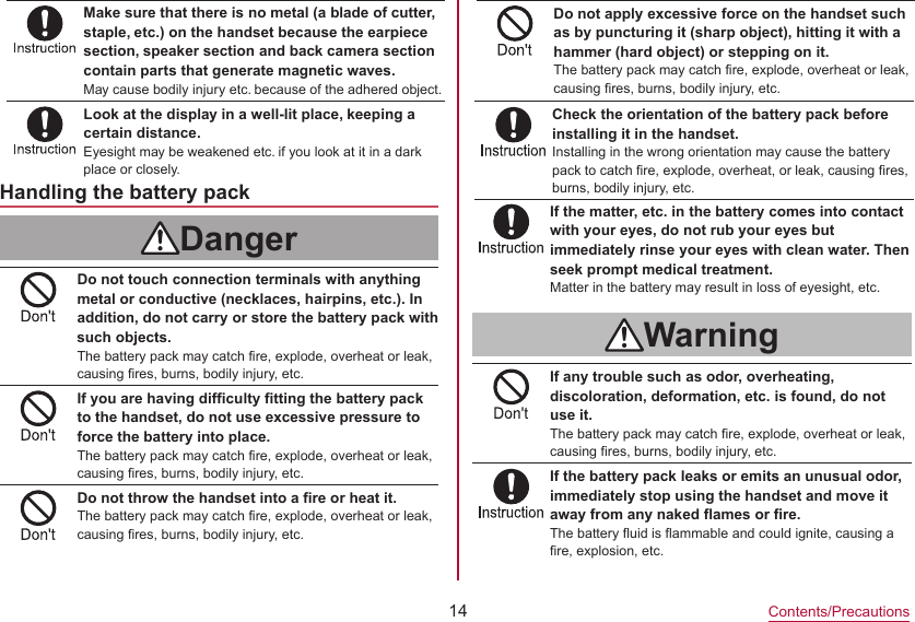 14Contents/PrecautionsMake sure that there is no metal (a blade of cutter, staple, etc.) on the handset because the earpiece section, speaker section and back camera section contain parts that generate magnetic waves.May cause bodily injury etc. because of the adhered object.Look at the display in a well-lit place, keeping a certain distance.Eyesight may be weakened etc. if you look at it in a dark place or closely.Check the orientation of the battery pack before installing it in the handset.Installing in the wrong orientation may cause the battery pack to catch fire, explode, overheat, or leak, causing fires, burns, bodily injury, etc.Handling the battery packDangerDo not touch connection terminals with anything metal or conductive (necklaces, hairpins, etc.). In addition, do not carry or store the battery pack with such objects.The battery pack may catch fire, explode, overheat or leak, causing fires, burns, bodily injury, etc.If you are having difficulty fitting the battery pack to the handset, do not use excessive pressure to force the battery into place.The battery pack may catch fire, explode, overheat or leak, causing fires, burns, bodily injury, etc.Do not throw the handset into a fire or heat it.The battery pack may catch fire, explode, overheat or leak, causing fires, burns, bodily injury, etc.If the matter, etc. in the battery comes into contact with your eyes, do not rub your eyes but immediately rinse your eyes with clean water. Then seek prompt medical treatment.Matter in the battery may result in loss of eyesight, etc.WarningIf any trouble such as odor, overheating, discoloration, deformation, etc. is found, do not use it.The battery pack may catch fire, explode, overheat or leak, causing fires, burns, bodily injury, etc.If the battery pack leaks or emits an unusual odor, immediately stop using the handset and move it away from any naked flames or fire.The battery fluid is flammable and could ignite, causing a fire, explosion, etc.Do not apply excessive force on the handset such as by puncturing it (sharp object), hitting it with a hammer (hard object) or stepping on it.The battery pack may catch fire, explode, overheat or leak, causing fires, burns, bodily injury, etc.