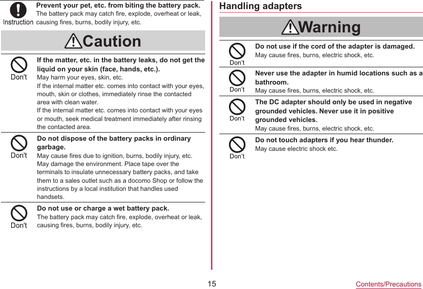 15Contents/PrecautionsHandling adaptersWarningDo not use if the cord of the adapter is damaged.May cause fires, burns, electric shock, etc.Never use the adapter in humid locations such as a bathroom.May cause fires, burns, electric shock, etc.The DC adapter should only be used in negative grounded vehicles. Never use it in positive grounded vehicles.May cause fires, burns, electric shock, etc.Do not touch adapters if you hear thunder.May cause electric shock etc.CautionIf the matter, etc. in the battery leaks, do not get the liquid on your skin (face, hands, etc.).May harm your eyes, skin, etc.If the internal matter etc. comes into contact with your eyes, mouth, skin or clothes, immediately rinse the contacted area with clean water.If the internal matter etc. comes into contact with your eyes or mouth, seek medical treatment immediately after rinsing the contacted area.Do not dispose of the battery packs in ordinary garbage.May cause fires due to ignition, burns, bodily injury, etc. May damage the environment. Place tape over the terminals to insulate unnecessary battery packs, and take them to a sales outlet such as a docomo Shop or follow the instructions by a local institution that handles used handsets.Do not use or charge a wet battery pack.The battery pack may catch fire, explode, overheat or leak, causing fires, burns, bodily injury, etc.Prevent your pet, etc. from biting the battery pack.The battery pack may catch fire, explode, overheat or leak, causing fires, burns, bodily injury, etc.