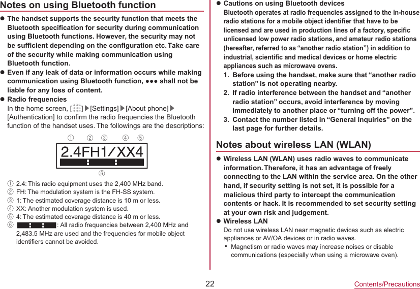22Contents/PrecautionsNotes on using Bluetooth functionzThe handset supports the security function that meets the Bluetooth specification for security during communication using Bluetooth functions. However, the security may not be sufficient depending on the configuration etc. Take care of the security while making communication using Bluetooth function.zEven if any leak of data or information occurs while making communication using Bluetooth function, ●●● shall not be liable for any loss of content.zRadio frequenciesIn the home screen, [ 　 ]▶[Settings]▶[About phone]▶[Authentication] to confirm the radio frequencies the Bluetooth function of the handset uses. The followings are the descriptions: ① ② ③ ④ ⑤⑥①2.4: This radio equipment uses the 2,400 MHz band.②FH: The modulation system is the FH-SS system.③1: The estimated coverage distance is 10 m or less.④XX: Another modulation system is used.⑤4: The estimated coverage distance is 40 m or less.⑥: All radio frequencies between 2,400 MHz and 2,483.5 MHz are used and the frequencies for mobile object identifiers cannot be avoided.zCautions on using Bluetooth devices Bluetooth operates at radio frequencies assigned to the in-house radio stations for a mobile object identifier that have to be licensed and are used in production lines of a factory, specific unlicensed low power radio stations, and amateur radio stations (hereafter, referred to as “another radio station”) in addition to industrial, scientific and medical devices or home electric appliances such as microwave ovens.1.  Before using the handset, make sure that “another radio station” is not operating nearby.2.  If radio interference between the handset and “another radio station” occurs, avoid interference by moving immediately to another place or “turning off the power”.3.  Contact the number listed in “General Inquiries” on the last page for further details.Notes about wireless LAN (WLAN)zWireless LAN (WLAN) uses radio waves to communicate information. Therefore, it has an advantage of freely connecting to the LAN within the service area. On the other hand, if security setting is not set, it is possible for a malicious third party to intercept the communication contents or hack. It is recommended to set security setting at your own risk and judgement.zWireless LANDo not use wireless LAN near magnetic devices such as electric appliances or AV/OA devices or in radio waves.yMagnetism or radio waves may increase noises or disable communications (especially when using a microwave oven).