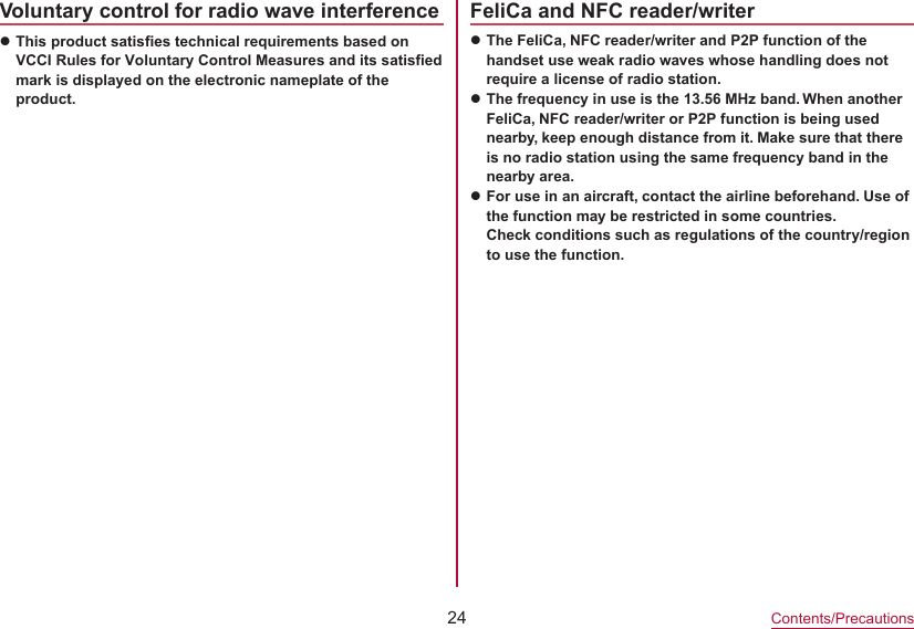 24Contents/PrecautionsVoluntary control for radio wave interferencezThis product satisfies technical requirements based onVCCI Rules for Voluntary Control Measures and its satisfiedmark is displayed on the electronic nameplate of theproduct.FeliCa and NFC reader/writerzThe FeliCa, NFC reader/writer and P2P function of the handset use weak radio waves whose handling does not require a license of radio station.zThe frequency in use is the 13.56 MHz band. When another FeliCa, NFC reader/writer or P2P function is being used nearby, keep enough distance from it. Make sure that there is no radio station using the same frequency band in the nearby area.zFor use in an aircraft, contact the airline beforehand. Use of the function may be restricted in some countries. Check conditions such as regulations of the country/region to use the function.