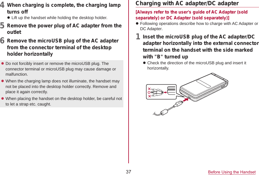 37 Before Using the Handset4  When charging is complete, the charging lampturns offzLift up the handset while holding the desktop holder.5  Remove the power plug of AC adapter from theoutlet6  Remove the microUSB plug of the AC adapterfrom the connector terminal of the desktop holder horizontallyzDo not forcibly insert or remove the microUSB plug. The connector terminal or microUSB plug may cause damage or malfunction.zWhen the charging lamp does not illuminate, the handset may not be placed into the desktop holder correctly. Remove and place it again correctly.zWhen placing the handset on the desktop holder, be careful not to let a strap etc. caught.Charging with AC adapter/DC adapter[Always refer to the user&apos;s guide of AC Adapter (sold separately) or DC Adapter (sold separately)]zFollowing operations describe how to charge with AC Adapter or DC Adapter. 1  Inset the microUSB plug of the AC adapter/DCadapter horizontally into the external connector terminal on the handset with the side marked with &quot;B&quot; turned upzCheck the direction of the microUSB plug and insert it horizontally.