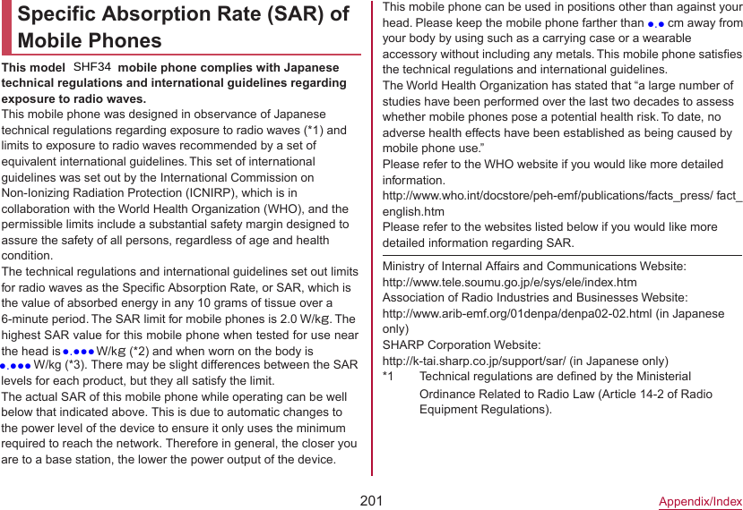 201Appendix/IndexSpecific Absorption Rate (SAR) of Mobile PhonesThis model モデル名 mobile phone complies with Japanese technical regulations and international guidelines regarding exposure to radio waves.This mobile phone was designed in observance of Japanese technical regulations regarding exposure to radio waves (*1) and limits to exposure to radio waves recommended by a set of equivalent international guidelines. This set of international guidelines was set out by the International Commission on Non-Ionizing Radiation Protection (ICNIRP), which is in collaboration with the World Health Organization (WHO), and the permissible limits include a substantial safety margin designed to assure the safety of all persons, regardless of age and health condition.The technical regulations and international guidelines set out limits for radio waves as the Specific Absorption Rate, or SAR, which is the value of absorbed energy in any 10 grams of tissue over a 6-minute period. The SAR limit for mobile phones is 2.0 W/kg. The highest SAR value for this mobile phone when tested for use near the head is ●●●● W/kg (*2) and when worn on the body is This mobile phone can be used in positions other than against your head. Please keep the mobile phone farther than 1.5 cm away from your body by using such as a carrying case or a wearable accessory without including any metals. This mobile phone satisfies the technical regulations and international guidelines.The World Health Organization has stated that “a large number of studies have been performed over the last two decades to assess whether mobile phones pose a potential health risk. To date, no adverse health effects have been established as being caused by mobile phone use.”Please refer to the WHO website if you would like more detailed information.(http://www.who.int/docstore/peh-emf/publications/facts_press/ fact_ english.htm) Please refer to the websites listed below if you would like more detailed information regarding SAR.Ministry of Internal Affairs and Communications Website:（http://www.tele.soumu.go.jp/e/sys/ele/index.htm）Association of Radio Industries and Businesses Website:（http://www.arib-emf.org/01denpa/denpa02-02.html ）(in Japanese only)SHARP Corporation Website:（http://k-tai.sharp.co.jp/support/sar/ (in Japanese only)）*1 Technical regulations are defined by the Ministerial Ordinance Related to Radio Law (Article 14-2 of Radio Equipment Regulations).●●●● W/kg (*3). There may be slight differences between the SAR levels for each product, but they all satisfy the limit.The actual SAR of this mobile phone while operating can be well below that indicated above. This is due to automatic changes to the power level of the device to ensure it only uses the minimum required to reach the network. Therefore in general, the closer you are to a base station, the lower the power output of the device.SHF34●.●●●●.●●●●.●