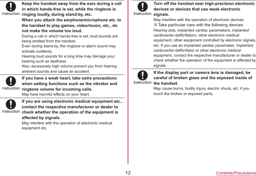 12Contents/PrecautionsKeep the handset away from the ears during a call in which hands-free is set, while the ringtone is ringing loudly, during stand-by, etc.When you attach the earphone/microphone etc. to the handset to play games, video/music, etc., do not make the volume too loud.During a call in which hands-free is set, loud sounds are being emitted from the handset.Even during stand-by, the ringtone or alarm sound may activate suddenly.Hearing loud sounds for a long time may damage your hearing such as deafness.Also, excessively high volume prevent you from hearing ambient sounds and cause an accident.If you have a weak heart, take extra precautions when setting functions such as the vibrator and ringtone volume for incoming calls.May have harmful effects on your heart.If you are using electronic medical equipment etc., contact the respective manufacturer or dealer to check whether the operation of the equipment is affected by signals.May interfere with the operation of electronic medical equipment etc.Turn off the handset near high-precision electronic devices or devices that use weak electronic signals.May interfere with the operation of electronic devices. ※Take particular care with the following devicesHearing aids, implanted cardiac pacemakers, implanted cardioverter-defibrillators, other electronic medical equipment, other equipment controlled by electronic signals,etc. If you use an implanted cardiac pacemaker, implanted cardioverter-defibrillator or other electronic medical equipment, contact the respective manufacturer or dealer to check whether the operation of the equipment is affected by signals.If the display part or camera lens is damaged, be careful of broken glass and the exposed inside of the handset.May cause burns, bodily injury, electric shock, etc. if you touch the broken or exposed parts.