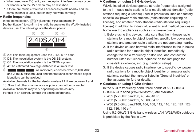 23Contents/PrecautionsyWhen used near TV, radio, etc., reception interference may occur or channels on the TV screen may be disturbed.yIf there are multiple wireless LAN access points nearby and the same channel is used, search may not work correctly.zRadio frequenciesIn the home screen, [ ]▶[Settings]▶[About phone]▶[Authentication] to confirm the radio frequencies the WLAN-installed devices use. The followings are the descriptions:① ② ③ ④⑤①2.4: This radio equipment uses the 2,400 MHz band.②DS: The modulation system is the DS-SS system.③OF: The modulation system is the OFDM system.④4: The estimated coverage distance is 40 m or less.⑤  : All radio frequencies between 2,400 MHz and 2,483.5 MHz are used and the frequencies for mobile object identifiers can be avoided.Available channels for the handset&apos;s wireless LAN are between 1 and 13. Note that other channel access points cannot be connected.Available channels may vary depending on the country.For use in an aircraft, contact the airline beforehand.zCautions on using 2.4 GHz devicesWLAN-installed devices operate at radio frequencies assigned to the in-house radio stations for a mobile object identifier (radio stations requiring a license) used in production lines of a factory, specific low power radio stations (radio stations requiring no license), and amateur radio stations (radio stations requiring a license) in addition to industrial, scientific and medical devices or home electric appliances such as microwave ovens.1.  Before using this device, make sure that the in-house radio stations for a mobile object identifier, specific low power radio stations and amateur radio stations are not operating nearby.2.  If the device causes harmful radio interference to the in-houseradio stations for a mobile object identifier, immediately change the radio frequency or stop use, and contact the number listed in “General Inquiries” on the last page for crosstalk avoidance, etc. (e.g. partition setup).3.  If the device causes radio interference to specific low power radio stations for a mobile object identifier or amateur radio stations, contact the number listed in “General Inquiries” on the last page for further details.zCautions on using 5 GHz devicesIn the 5 GHz frequency band, three bands of 5.2 GHz/5.3 GHz/5.6 GHz band (W52/W53/W56) are available.yW52 (5.2 GHz band/36, 40, 44, 48 ch)yW53 (5.3 GHz band/52, 56, 60, 64 ch)yW56 (5.6 GHz band/100, 104, 108, 112, 116, 120, 124, 128, 132, 136, 140 ch)Using 5.2 GHz/5.3 GHz band wireless LAN (W52/W53) outdoors is prohibited by the Radio Law.