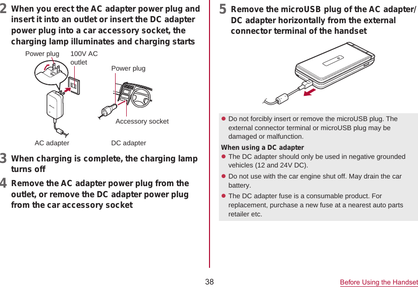 38Before Using the Handset2  When you erect the AC adapter power plug andinsert it into an outlet or insert the DC adapter power plug into a car accessory socket, the charging lamp illuminates and charging starts100V ACoutletAccessory socketAC adapter DC adapterPower plugPower plug3  When charging is complete, the charging lampturns off4  Remove the AC adapter power plug from theoutlet, or remove the DC adapter power plug from the car accessory socket5  Remove the microUSB plug of the AC adapter/DC adapter horizontally from the external connector terminal of the handsetzDo not forcibly insert or remove the microUSB plug. The external connector terminal or microUSB plug may be damaged or malfunction.When using a DC adapterzThe DC adapter should only be used in negative grounded vehicles (12 and 24V DC).zDo not use with the car engine shut off. May drain the car battery.zThe DC adapter fuse is a consumable product. For replacement, purchase a new fuse at a nearest auto parts retailer etc. 