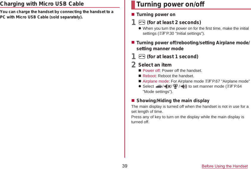 39 Before Using the HandsetTurning power on/offTurning power on1 H (for at least 2 seconds)z When you turn the power on for the first time, make the initial settings (☞P. 30 &quot;Initial settings&quot;).1Turning power off/rebooting/setting Airplane mode/setting manner modeH (for at least 1 second)2  Select an itemPower off: Power off the handset.Reboot: Reboot the handset.zAirplane mode: For Airplane mode ☞P. 67 &quot;Airplane mode&quot;Select  / / /  to set manner mode (☞P. 64 &quot;Mode settings&quot;).Showing/Hiding the main displayThe main display is turned off when the handset is not in use for a set length of time.Press any of key to turn on the display while the main display is turned off.Charging with Micro USB CableYou can charge the handset by connecting the handset to a PC with Micro USB Cable (sold separately).