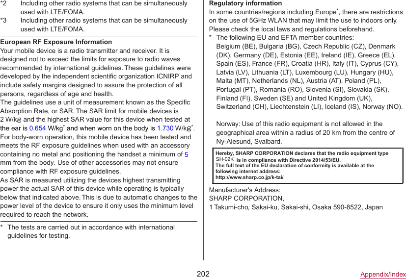 202Appendix/Index*2  Including other radio systems that can be simultaneously used with LTE/FOMA.*3  Including other radio systems that can be simultaneously used with LTE/FOMA.European RF Exposure InformationYour mobile device is a radio transmitter and receiver. It is designed not to exceed the limits for exposure to radio waves recommended by international guidelines. These guidelines were developed by the independent scientific organization ICNIRP and include safety margins designed to assure the protection of all persons, regardless of age and health.The guidelines use a unit of measurement known as the Specific Absorption Rate, or SAR. The SAR limit for mobile devices is 2 W/kg and the highest SAR value for this device when tested at the ear is 0.654 W/kg* and when worn on the body is 1.730 W/kg*. For body-worn operation, this mobile device has been tested and meets the RF exposure guidelines when used with an accessory containing no metal and positioning the handset a minimum of 5 mm from the body. Use of other accessories may not ensure compliance with RF exposure guidelines.As SAR is measured utilizing the devices highest transmitting power the actual SAR of this device while operating is typically below that indicated above. This is due to automatic changes to the power level of the device to ensure it only uses the minimum level required to reach the network. * The tests are carried out in accordance with international guidelines for testing.Regulatory informationIn some countries/regions including Europe*, there are restrictions on the use of 5GHz WLAN that may limit the use to indoors only.Please check the local laws and regulations beforehand. * The following EU and EFTA member countries: Belgium (BE), Bulgaria (BG), Czech Republic (CZ), Denmark (DK), Germany (DE), Estonia (EE), Ireland (IE), Greece (EL), Spain (ES), France (FR), Croatia (HR), Italy (IT), Cyprus (CY), Latvia (LV), Lithuania (LT), Luxembourg (LU), Hungary (HU), Malta (MT), Netherlands (NL), Austria (AT), Poland (PL), Portugal (PT), Romania (RO), Slovenia (SI), Slovakia (SK), Finland (FI), Sweden (SE) and United Kingdom (UK), Switzerland (CH), Liechtenstein (LI), Iceland (IS), Norway (NO).Norway: Use of this radio equipment is not allowed in the geographical area within a radius of 20 km from the centre of Ny-Alesund, Svalbard.Hereby, SHARP CORPORATION declares that the radio equipment type モデル名 is in compliance with Directive 2014/53/EU.The full text of the EU declaration of conformity is available at thefollowing internet address:(http://www.sharp.co.jp/k-tai/)Manufacturer&apos;s Address:SHARP CORPORATION, 1 Takumi-cho, Sakai-ku, Sakai-shi, Osaka 590-8522, JapanSH-02K5 