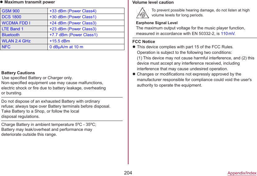 204Appendix/IndexzMaximum transmit powerGSM 900 +33 dBm (Power Class4)DCS 1800 +30 dBm (Power Class1)WCDMA FDD I +24 dBm (Power Class3)LTE Band 1 +23 dBm (Power Class3)Bluetooth +7.7 dBm (Power Class1)WLAN 2.4 GHz +15.5 dBmNFC 0 dBμA/m at 10 mVolume level cautionTo prevent possible hearing damage, do not listen at high volume levels for long periods.Earphone Signal LevelThe maximum output voltage for the music player function, measured in accordance with EN 50332-2, is 110 mV.FCC NoticezThis device complies with part 15 of the FCC Rules.Operation is subject to the following two conditions: (1) This device may not cause harmful interference, and (2) this device must accept any interference received, including interference that may cause undesired operation.zChanges or modifications not expressly approved by the manufacturer responsible for compliance could void the user&apos;s authority to operate the equipment.Do not dispose of an exhausted Battery with ordinaryrefuse; always tape over Battery terminals before disposal.Take Battery to a Shop, or follow the localdisposal regulations.Charge Battery in ambient temperature 5ºC - 35ºC;Battery may leak/overheat and performance maydeteriorate outside this range.Battery CautionsUse specified Battery or Charger only.Non-specified equipment use may cause malfunctions,electric shock or fire due to battery leakage, overheatingor bursting.