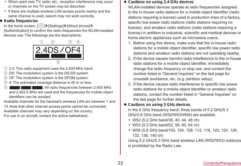 23Contents/PrecautionsyWhen used near TV, radio, etc., reception interference may occur or channels on the TV screen may be disturbed.yIf there are multiple wireless LAN access points nearby and the same channel is used, search may not work correctly.zRadio frequenciesIn the home screen, [ ]▶[Settings]▶[About phone]▶[Authentication] to confirm the radio frequencies the WLAN-installed devices use. The followings are the descriptions:① ② ③ ④⑤①2.4: This radio equipment uses the 2,400 MHz band.②DS: The modulation system is the DS-SS system.③OF: The modulation system is the OFDM system.④4: The estimated coverage distance is 40 m or less.⑤  : All radio frequencies between 2,400 MHz and 2,483.5 MHz are used and the frequencies for mobile object identifiers can be avoided.Available channels for the handset&apos;s wireless LAN are between 1 and 13. Note that other channel access points cannot be connected.Available channels may vary depending on the country.For use in an aircraft, contact the airline beforehand.zCautions on using 2.4 GHz devicesWLAN-installed devices operate at radio frequencies assigned to the in-house radio stations for a mobile object identifier (radio stations requiring a license) used in production lines of a factory, specific low power radio stations (radio stations requiring no license), and amateur radio stations (radio stations requiring a license) in addition to industrial, scientific and medical devices or home electric appliances such as microwave ovens.1.  Before using this device, make sure that the in-house radio stations for a mobile object identifier, specific low power radio stations and amateur radio stations are not operating nearby.2.  If the device causes harmful radio interference to the in-houseradio stations for a mobile object identifier, immediately change the radio frequency or stop use, and contact the number listed in “General Inquiries” on the last page for crosstalk avoidance, etc. (e.g. partition setup).3.  If the device causes radio interference to specific low power radio stations for a mobile object identifier or amateur radio stations, contact the number listed in “General Inquiries” on the last page for further details.zCautions on using 5 GHz devicesIn the 5 GHz frequency band, three bands of 5.2 GHz/5.3 GHz/5.6 GHz band (W52/W53/W56) are available.yW52 (5.2 GHz band/36, 40, 44, 48 ch)yW53 (5.3 GHz band/52, 56, 60, 64 ch)yW56 (5.6 GHz band/100, 104, 108, 112, 116, 120, 124, 128, 132, 136, 140 ch)Using 5.2 GHz/5.3 GHz band wireless LAN (W52/W53) outdoors is prohibited by the Radio Law.