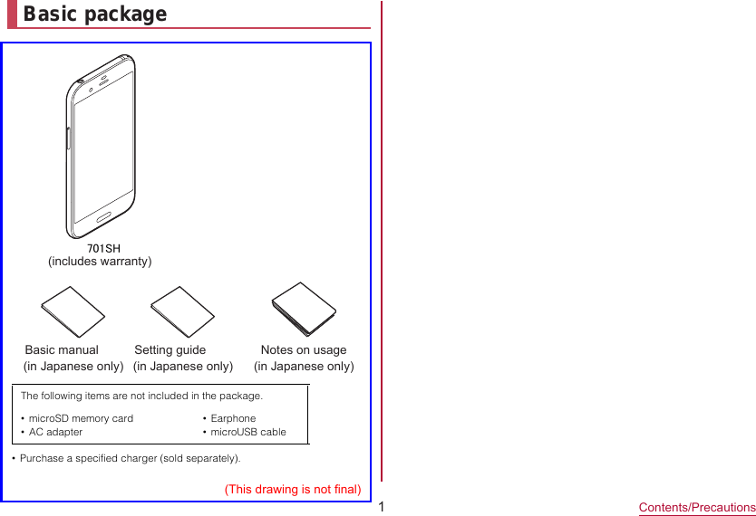 1Contents/PrecautionsBasic package  701SH(includes warranty)Basic manual (in Japanese only)Notes on usage  (in Japanese only)(This drawing is not final)Setting guide (in Japanese only)•Purchase a specified charger (sold separately).The following items are not included in the package.•microSD memory card•AC adapter•Earphone•microUSB cable