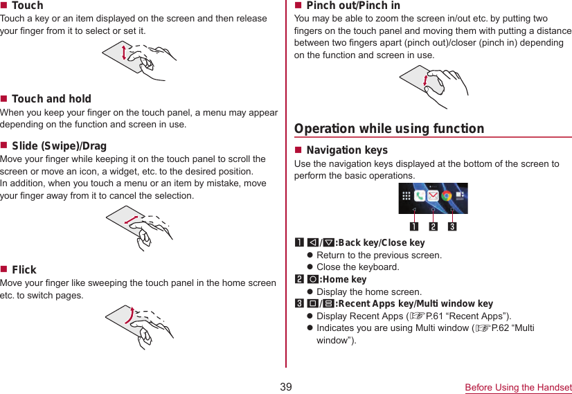 39 Before Using the HandsetTouchTouch a key or an item displayed on the screen and then release your finger from it to select or set it.Touch and holdWhen you keep your finger on the touch panel, a menu may appeardepending on the function and screen in use.Slide (Swipe)/DragMove your finger while keeping it on the touch panel to scroll the screen or move an icon, a widget, etc. to the desired position.In addition, when you touch a menu or an item by mistake, move your finger away from it to cancel the selection.FlickMove your finger like sweeping the touch panel in the home screen etc. to switch pages.Pinch out/Pinch inYou may be able to zoom the screen in/out etc. by putting two fingers on the touch panel and moving them with putting a distance between two fingers apart (pinch out)/closer (pinch in) depending on the function and screen in use.Operation while using functionNavigation keysUse the navigation keys displayed at the bottom of the screen to perform the basic operations.1 A/@:Back key/Close keyzReturn to the previous screen.zClose the keyboard.2 B:Home keyzDisplay the home screen.3 C/D:Recent Apps key/Multi window keyzDisplay Recent Apps (☞P. 61  “Recent  Apps”).zIndicates you are using Multi window (☞P. 62  “Multi  window”).