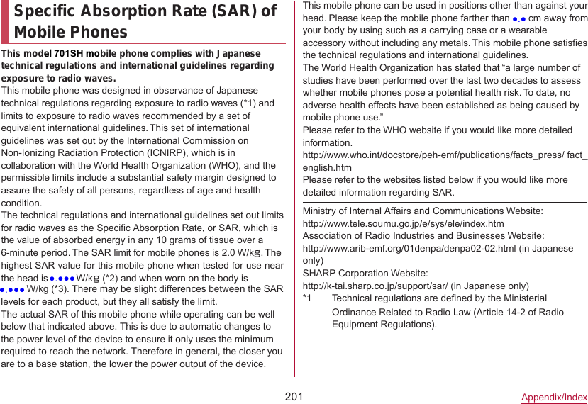 201Appendix/IndexSpecific Absorption Rate (SAR) of Mobile PhonesThis model 701SH mobile phone complies with Japanese technical regulations and international guidelines regarding exposure to radio waves.This mobile phone was designed in observance of Japanese technical regulations regarding exposure to radio waves (*1) and limits to exposure to radio waves recommended by a set of equivalent international guidelines. This set of international guidelines was set out by the International Commission on Non-Ionizing Radiation Protection (ICNIRP), which is in collaboration with the World Health Organization (WHO), and the permissible limits include a substantial safety margin designed to assure the safety of all persons, regardless of age and health condition.The technical regulations and international guidelines set out limits for radio waves as the Specific Absorption Rate, or SAR, which is the value of absorbed energy in any 10 grams of tissue over a 6-minute period. The SAR limit for mobile phones is 2.0 W/kg. The highest SAR value for this mobile phone when tested for use near the head is ●●●● W/kg (*2) and when worn on the body is This mobile phone can be used in positions other than against your head. Please keep the mobile phone farther than 1.5 cm away from your body by using such as a carrying case or a wearable accessory without including any metals. This mobile phone satisfies the technical regulations and international guidelines.The World Health Organization has stated that “a large number of studies have been performed over the last two decades to assess whether mobile phones pose a potential health risk. To date, no adverse health effects have been established as being caused by mobile phone use.”Please refer to the WHO website if you would like more detailed information.(http://www.who.int/docstore/peh-emf/publications/facts_press/ fact_ english.htm) Please refer to the websites listed below if you would like more detailed information regarding SAR.Ministry of Internal Affairs and Communications Website:（http://www.tele.soumu.go.jp/e/sys/ele/index.htm）Association of Radio Industries and Businesses Website:（http://www.arib-emf.org/01denpa/denpa02-02.html ）(in Japanese only)SHARP Corporation Website:（http://k-tai.sharp.co.jp/support/sar/ (in Japanese only)）*1 Technical regulations are defined by the Ministerial Ordinance Related to Radio Law (Article 14-2 of Radio Equipment Regulations).●●●● W/kg (*3). There may be slight differences between the SAR levels for each product, but they all satisfy the limit.The actual SAR of this mobile phone while operating can be well below that indicated above. This is due to automatic changes to the power level of the device to ensure it only uses the minimum required to reach the network. Therefore in general, the closer you are to a base station, the lower the power output of the device.●.●●●●.●●●●.●