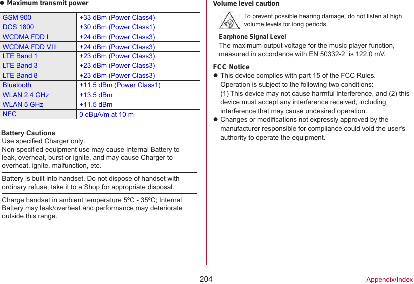 204Appendix/IndexzMaximum transmit powerGSM 900 +33 dBm (Power Class4)DCS 1800 +30 dBm (Power Class1)WCDMA FDD I +24 dBm (Power Class3)LTE Band 1 +23 dBm (Power Class3)LTE Band 3 +23 dBm (Power Class3)LTE Band 8 +23 dBm (Power Class3)Bluetooth +11.5 dBm (Power Class1)WLAN 2.4 GHz +13.5 dBmWLAN 5 GHz +11.5 dBmNFCVolume level cautionTo prevent possible hearing damage, do not listen at high volume levels for long periods.Earphone Signal LevelThe maximum output voltage for the music player function, measured in accordance with EN 50332-2, is 122.0 mV.FCC NoticezThis device complies with part 15 of the FCC Rules.Operation is subject to the following two conditions: (1) This device may not cause harmful interference, and (2) this device must accept any interference received, including interference that may cause undesired operation.zChanges or modifications not expressly approved by the manufacturer responsible for compliance could void the user&apos;s authority to operate the equipment.0 dBμA/m at 10 mBattery is built into handset. Do not dispose of handset with ordinary refuse; take it to a Shop for appropriate disposal.Charge handset in ambient temperature 5ºC - 35ºC; Internal Battery may leak/overheat and performance may deteriorate outside this range.Battery CautionsUse specified Charger only.Non-specified equipment use may cause Internal Battery to leak, overheat, burst or ignite, and may cause Charger to overheat, ignite, malfunction, etc.WCDMA FDD VIII +24 dBm (Power Class3)