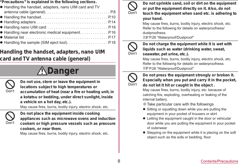 8Contents/Precautions“Precautions” is explained in the following sections.zHandling the handset, adapters, nano UIM card and TVantenna cable (general) ..............................P. 8 zHandling the handset ...............................P.10 zHandling adapters .................................P.14zHandling nano UIM card ............................P.16 zHandling near electronic medical equipment .............P.16 zMaterial list  ......................................P.17 zHandling the sample (SIM eject tool) ...................P.18Handling the handset, adapters, nano UIM card and TV antenna cable (general)DangerDo not use, store or leave the equipment in locations subject to high temperatures or accumulation of heat (near a fire or heating unit, in a kotatsu or bedding, under direct sunlight, inside a vehicle on a hot day, etc.).May cause fires, burns, bodily injury, electric shock, etc.Do not place the equipment inside cooking appliances such as microwave ovens and induction cookers or high pressure vessels such as pressure cookers, or near them.May cause fires, burns, bodily injury, electric shock, etc.Do not sprinkle sand, soil or dirt on the equipment or put the equipment directly on it. Also, do not touch the equipment when sand etc. is adhering to your hand.May cause fires, burns, bodily injury, electric shock, etc.Refer to the following for details on waterproofness/ dustproofness.☞P. 26  “Waterproof/Dustproof”Do not charge the equipment while it is wet with liquids such as water (drinking water, sweat, seawater, pet urine, etc.).May cause fires, burns, bodily injury, electric shock, etc.Refer to the following for details on waterproofness.☞P. 26  “Waterproof/Dustproof”Do not press the equipment strongly or broken it. Especially when you put and carry it in the pocket, do not let it hit or caught in the object .May cause fires, burns, bodily injury, etc. because of catching fire, exploding, overheating or leaking of the internal battery. ※Take particular care with the followingszSitting or squatting down while you are putting the equipment in your pocket of trousers or skirtzLetting the equipment caught in the door or vehicular door while you are putting the equipment in your pocket of outerwearzStepping on the equipment while it is placing on the soft object such as the sofa or bedding, floor