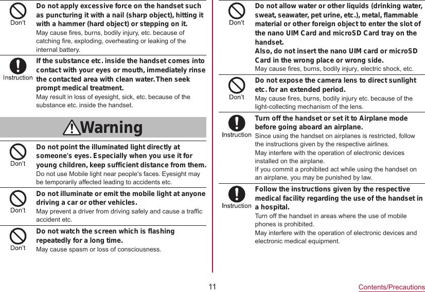 11Contents/PrecautionsDo not apply excessive force on the handset such as puncturing it with a nail (sharp object), hitting it with a hammer (hard object) or stepping on it.May cause fires, burns, bodily injury, etc. because of catching fire, exploding, overheating or leaking of the internal battery.If the substance etc. inside the handset comes into contact with your eyes or mouth, immediately rinse the contacted area with clean water. Then seek prompt medical treatment.May result in loss of eyesight, sick, etc. because of the substance etc. inside the handset.WarningDo not point the illuminated light directly at someone&apos;s eyes. Especially when you use it for young children, keep sufficient distance from them.Do not use Mobile light near people&apos;s faces. Eyesight may be temporarily affected leading to accidents etc.Do not illuminate or emit the mobile light at anyone driving a car or other vehicles.May prevent a driver from driving safely and cause a traffic accident etc.Do not watch the screen which is flashing repeatedly for a long time.May cause spasm or loss of consciousness.Do not allow water or other liquids (drinking water, sweat, seawater, pet urine, etc.), metal, flammable material or other foreign object to enter the slot of the nano UIM Card and microSD Card tray on the handset.Also, do not insert the nano UIM card or microSD Card in the wrong place or wrong side. May cause fires, burns, bodily injury, electric shock, etc.Do not expose the camera lens to direct sunlight etc. for an extended period.May cause fires, burns, bodily injury etc. because of the light-collecting mechanism of the lens.Turn off the handset or set it to Airplane mode before going aboard an airplane.Since using the handset on airplanes is restricted, follow the instructions given by the respective airlines.May interfere with the operation of electronic devices installed on the airplane.If you commit a prohibited act while using the handset on an airplane, you may be punished by law.Follow the instructions given by the respective medical facility regarding the use of the handset in a hospital.Turn off the handset in areas where the use of mobile phones is prohibited.May interfere with the operation of electronic devices and electronic medical equipment.