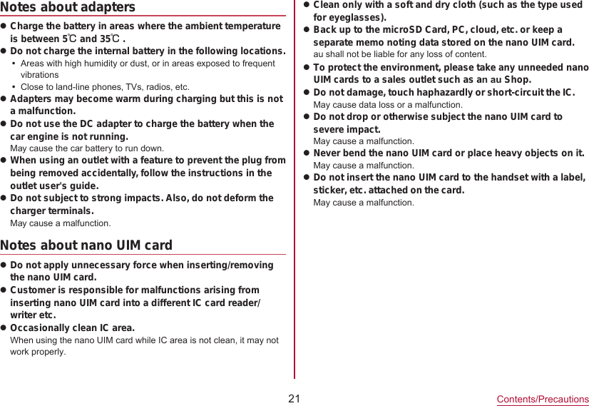 21Contents/PrecautionsNotes about adapterszCharge the battery in areas where the ambient temperature is between 5℃ and 35℃.zDo not charge the internal battery in the following locations.yAreas with high humidity or dust, or in areas exposed to frequent vibrationsyClose to land-line phones, TVs, radios, etc.zAdapters may become warm during charging but this is not a malfunction.zDo not use the DC adapter to charge the battery when the car engine is not running.May cause the car battery to run down.zWhen using an outlet with a feature to prevent the plug from being removed accidentally, follow the instructions in the outlet user&apos;s guide.zDo not subject to strong impacts. Also, do not deform the charger terminals.May cause a malfunction.Notes about nano UIM cardzDo not apply unnecessary force when inserting/removing the nano UIM card.zCustomer is responsible for malfunctions arising from inserting nano UIM card into a different IC card reader/writer etc.zOccasionally clean IC area.When using the nano UIM card while IC area is not clean, it may not work properly. zClean only with a soft and dry cloth (such as the type used for eyeglasses).zBack up to the microSD Card, PC, cloud, etc. or keep a separate memo noting data stored on the nano UIM card.au shall not be liable for any loss of content.zTo protect the environment, please take any unneeded nano UIM cards to a sales outlet such as an au Shop.zDo not damage, touch haphazardly or short-circuit the IC. May cause data loss or a malfunction.zDo not drop or otherwise subject the nano UIM card to severe impact.May cause a malfunction.zNever bend the nano UIM card or place heavy objects on it. May cause a malfunction.zDo not insert the nano UIM card to the handset with a label, sticker, etc. attached on the card.May cause a malfunction.  