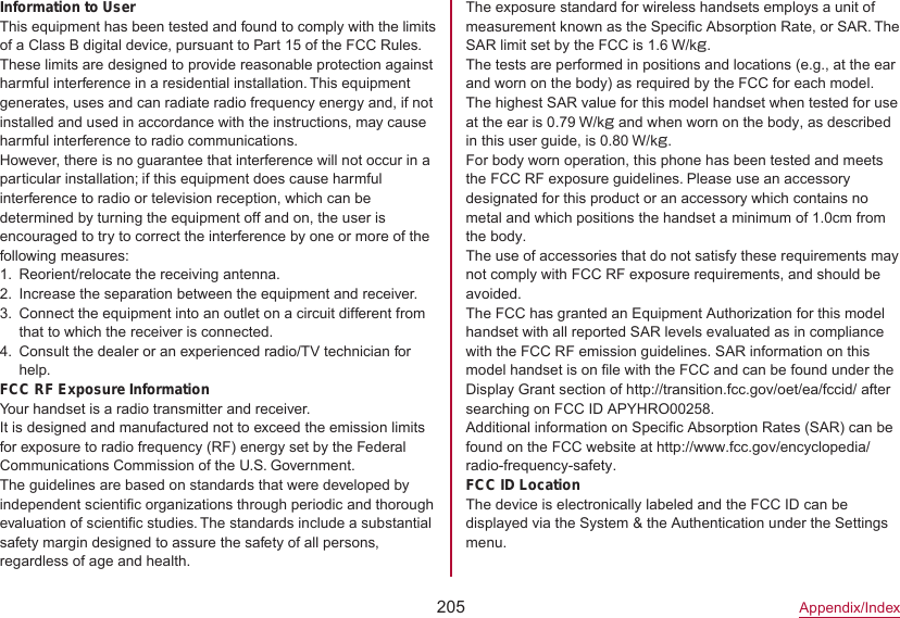 205Appendix/IndexThe exposure standard for wireless handsets employs a unit of measurement known as the Specific Absorption Rate, or SAR. The SAR limit set by the FCC is 1.6 W/kg.The tests are performed in positions and locations (e.g., at the ear and worn on the body) as required by the FCC for each model. The highest SAR value for this model handset when tested for use at the ear is 0.79 W/kg and when worn on the body, as described in this user guide, is 0.80 W/kg.For body worn operation, this phone has been tested and meets the FCC RF exposure guidelines. Please use an accessory designated for this product or an accessory which contains no metal and which positions the handset a minimum of 1.0cm from the body.The use of accessories that do not satisfy these requirements may not comply with FCC RF exposure requirements, and should be avoided.The FCC has granted an Equipment Authorization for this model handset with all reported SAR levels evaluated as in compliance with the FCC RF emission guidelines. SAR information on this model handset is on file with the FCC and can be found under the Display Grant section of http://transition.fcc.gov/oet/ea/fccid/） after searching on FCC ID APYHRO00258.Additional information on Specific Absorption Rates (SAR) can be found on the FCC website at （http://www.fcc.gov/encyclopedia/radio-frequency-safety）.）FCC ID LocationThe device is electronically labeled and the FCC ID can be displayed via the System &amp; the Authentication under the Settings menu.Information to UserThis equipment has been tested and found to comply with the limits of a Class B digital device, pursuant to Part 15 of the FCC Rules. These limits are designed to provide reasonable protection against harmful interference in a residential installation. This equipment generates, uses and can radiate radio frequency energy and, if not installed and used in accordance with the instructions, may cause harmful interference to radio communications.However, there is no guarantee that interference will not occur in a particular installation; if this equipment does cause harmful interference to radio or television reception, which can be determined by turning the equipment off and on, the user is encouraged to try to correct the interference by one or more of the following measures:1.  Reorient/relocate the receiving antenna.2.  Increase the separation between the equipment and receiver.3.  Connect the equipment into an outlet on a circuit different from that to which the receiver is connected.4.  Consult the dealer or an experienced radio/TV technician for help.FCC RF Exposure InformationYour handset is a radio transmitter and receiver.It is designed and manufactured not to exceed the emission limits for exposure to radio frequency (RF) energy set by the Federal Communications Commission of the U.S. Government.The guidelines are based on standards that were developed by independent scientific organizations through periodic and thorough evaluation of scientific studies. The standards include a substantial safety margin designed to assure the safety of all persons, regardless of age and health.