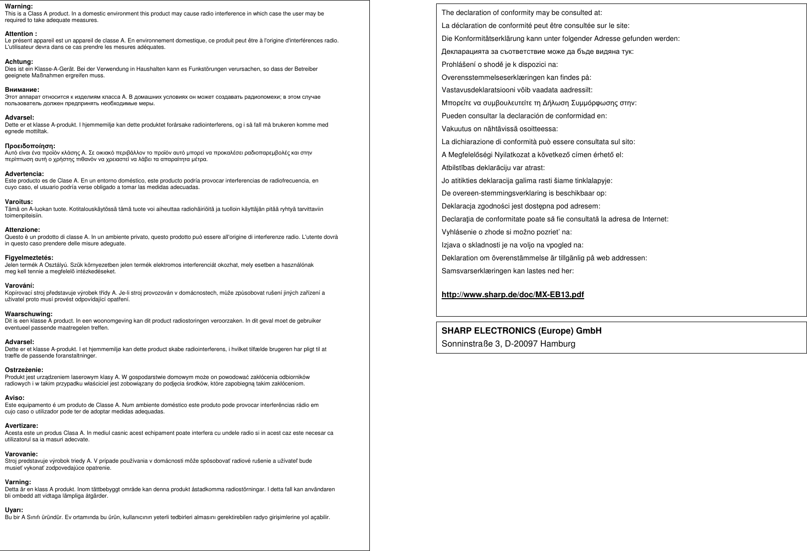          Warning: This is a Class A product. In a domestic environment this product may cause radio interference in which case the user may be required to take adequate measures.  Attention : Le présent appareil est un appareil de classe A. En environnement domestique, ce produit peut être à l&apos;origine d&apos;interférences radio. L&apos;utilisateur devra dans ce cas prendre les mesures adéquates.  Achtung: Dies ist ein Klasse-A-Gerät. Bei der Verwendung in Haushalten kann es Funkstörungen verursachen, so dass der Betreiber geeignete Maßnahmen ergreifen muss.  Внимание: Этот аппарат относится к изделиям класса A. В домашних условиях он может создавать радиопомехи; в этом случае пользователь должен предпринять необходимые меры.  Advarsel: Dette er et klasse A-produkt. I hjemmemiljø kan dette produktet forårsake radiointerferens, og i så fall må brukeren komme med egnede mottiltak.  Προειδοποίηση: Αυτό είναι ένα προϊόν κλάσης Α. Σε οικιακό περιβάλλον το προϊόν αυτό µπορεί να προκαλέσει ραδιοπαρεµβολές και στην περίπτωση αυτή ο χρήστης πιθανόν να χρειαστεί να λάβει τα απαραίτητα µέτρα.  Advertencia: Este producto es de Clase A. En un entorno doméstico, este producto podría provocar interferencias de radiofrecuencia, en cuyo caso, el usuario podría verse obligado a tomar las medidas adecuadas.  Varoitus: Tämä on A-luokan tuote. Kotitalouskäytössä tämä tuote voi aiheuttaa radiohäiriöitä ja tuolloin käyttäjän pitää ryhtyä tarvittaviin toimenpiteisiin.  Attenzione: Questo è un prodotto di classe A. In un ambiente privato, questo prodotto può essere all&apos;origine di interferenze radio. L&apos;utente dovrà in questo caso prendere delle misure adeguate.  Figyelmeztetés: Jelen termék A Osztályú. Szűk környezetben jelen termék elektromos interferenciát okozhat, mely esetben a használónak meg kell tennie a megfelelő intézkedéseket.  Varování: Kopírovací stroj představuje výrobek třídy A. Je-li stroj provozován v domácnostech, může způsobovat rušení jiných zařízení a uživatel proto musí provést odpovídající opatření.  Waarschuwing: Dit is een klasse A product. In een woonomgeving kan dit product radiostoringen veroorzaken. In dit geval moet de gebruiker eventueel passende maatregelen treffen.  Advarsel: Dette er et klasse A-produkt. I et hjemmemiljø kan dette product skabe radiointerferens, i hvilket tilfælde brugeren har pligt til at træffe de passende foranstaltninger.  Ostrzeżenie: Produkt jest urządzeniem laserowym klasy A. W gospodarstwie domowym może on powodować zakłócenia odbiorników radiowych i w takim przypadku właściciel jest zobowiązany do podjęcia środków, które zapobiegną takim zakłóceniom.  Aviso: Este equipamento é um produto de Classe A. Num ambiente doméstico este produto pode provocar interferências rádio em cujo caso o utilizador pode ter de adoptar medidas adequadas.  Avertizare: Acesta este un produs Clasa A. In mediul casnic acest echipament poate interfera cu undele radio si in acest caz este necesar ca utilizatorul sa ia masuri adecvate.  Varovanie: Stroj predstavuje výrobok triedy A. V prípade používania v domácnosti môže spôsobovať radiové rušenie a užívateľ bude musieť vykonať zodpovedajúce opatrenie.  Varning: Detta är en klass A produkt. Inom tättbebyggt område kan denna produkt åstadkomma radiostörningar. I detta fall kan användaren bli ombedd att vidtaga lämpliga åtgärder.  Uyarı: Bu bir A Sınıfı üründür. Ev ortamında bu ürün, kullanıcının yeterli tedbirleri almasını gerektirebilen radyo girişimlerine yol açabilir.                                              The declaration of conformity may be consulted at: La déclaration de conformité peut être consultée sur le site: Die Konformitätserklärung kann unter folgender Adresse gefunden werden: Декларацията за съответствие може да бъде видяна тук: Prohlášení o shodě je k dispozici na: Overensstemmelseserklæringen kan findes på: Vastavusdeklaratsiooni võib vaadata aadressilt: Μπορείτε να συµβουλευτείτε τη ∆ήλωση Συµµόρφωσης στην: Pueden consultar la declaración de conformidad en: Vakuutus on nähtävissä osoitteessa: La dichiarazione di conformità può essere consultata sul sito: A Megfelelőségi Nyilatkozat a következő címen érhető el: Atbilstības deklarāciju var atrast: Jo atitikties deklaracija galima rasti šiame tinklalapyje: De overeen-stemmingsverklaring is beschikbaar op: Deklaracja zgodności jest dostępna pod adresem: Declaraţia de conformitate poate să fie consultată la adresa de Internet: Vyhlásenie o zhode si možno pozriet’ na: Izjava o skladnosti je na voljo na vpogled na: Deklaration om överenstämmelse är tillgänlig pâ web addressen: Samsvarserklæringen kan lastes ned her:  http://www.sharp.de/doc/MX-EB13.pdf  SHARP ELECTRONICS (Europe) GmbH Sonninstraße 3, D-20097 Hamburg 