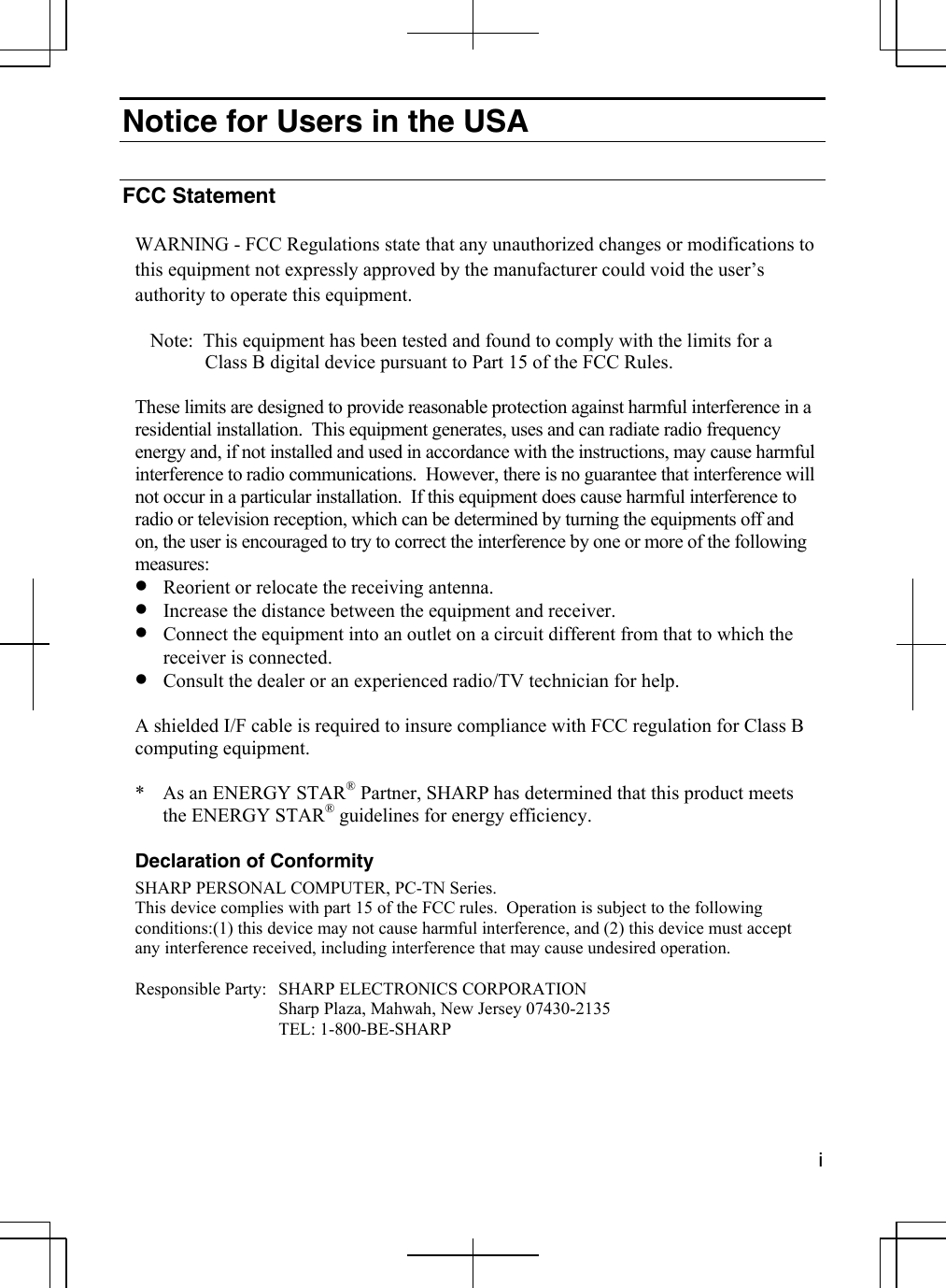  i  Notice for Users in the USA  FCC Statement  WARNING - FCC Regulations state that any unauthorized changes or modifications to this equipment not expressly approved by the manufacturer could void the user’s authority to operate this equipment.  Note:  This equipment has been tested and found to comply with the limits for a  Class B digital device pursuant to Part 15 of the FCC Rules.  These limits are designed to provide reasonable protection against harmful interference in a residential installation.  This equipment generates, uses and can radiate radio frequency energy and, if not installed and used in accordance with the instructions, may cause harmful interference to radio communications.  However, there is no guarantee that interference will not occur in a particular installation.  If this equipment does cause harmful interference to radio or television reception, which can be determined by turning the equipments off and on, the user is encouraged to try to correct the interference by one or more of the following measures: •  Reorient or relocate the receiving antenna. •  Increase the distance between the equipment and receiver. •  Connect the equipment into an outlet on a circuit different from that to which the receiver is connected. •  Consult the dealer or an experienced radio/TV technician for help.  A shielded I/F cable is required to insure compliance with FCC regulation for Class B computing equipment.  *  As an ENERGY STAR® Partner, SHARP has determined that this product meets the ENERGY STAR® guidelines for energy efficiency.  Declaration of Conformity SHARP PERSONAL COMPUTER, PC-TN Series. This device complies with part 15 of the FCC rules.  Operation is subject to the following conditions:(1) this device may not cause harmful interference, and (2) this device must accept any interference received, including interference that may cause undesired operation.  Responsible Party:  SHARP ELECTRONICS CORPORATION   Sharp Plaza, Mahwah, New Jersey 07430-2135  TEL: 1-800-BE-SHARP 