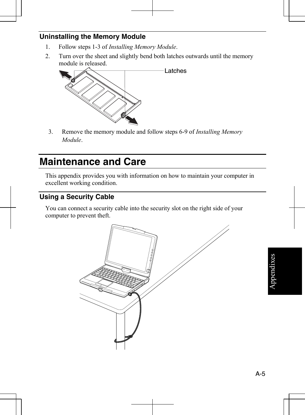 Appendixes  A-5  Uninstalling the Memory Module 1.  Follow steps 1-3 of Installing Memory Module. 2.  Turn over the sheet and slightly bend both latches outwards until the memory module is released.  3.  Remove the memory module and follow steps 6-9 of Installing Memory Module.  Maintenance and Care This appendix provides you with information on how to maintain your computer in excellent working condition. Using a Security Cable You can connect a security cable into the security slot on the right side of your computer to prevent theft.  Latches 