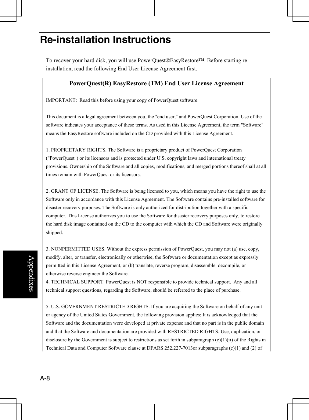  A-8  Appendixes Re-installation Instructions  To recover your hard disk, you will use PowerQuest®EasyRestore™. Before starting re-installation, read the following End User License Agreement first.  PowerQuest(R) EasyRestore (TM) End User License Agreement  IMPORTANT:  Read this before using your copy of PowerQuest software.  This document is a legal agreement between you, the &quot;end user,&quot; and PowerQuest Corporation. Use of the software indicates your acceptance of these terms. As used in this License Agreement, the term &quot;Software&quot; means the EasyRestore software included on the CD provided with this License Agreement.  1. PROPRIETARY RIGHTS. The Software is a proprietary product of PowerQuest Corporation (&quot;PowerQuest&quot;) or its licensors and is protected under U.S. copyright laws and international treaty provisions. Ownership of the Software and all copies, modifications, and merged portions thereof shall at all times remain with PowerQuest or its licensors.  2. GRANT OF LICENSE. The Software is being licensed to you, which means you have the right to use the Software only in accordance with this License Agreement. The Software contains pre-installed software for disaster recovery purposes. The Software is only authorized for distribution together with a specific computer. This License authorizes you to use the Software for disaster recovery purposes only, to restore the hard disk image contained on the CD to the computer with which the CD and Software were originally shipped.   3. NONPERMITTED USES. Without the express permission of PowerQuest, you may not (a) use, copy, modify, alter, or transfer, electronically or otherwise, the Software or documentation except as expressly permitted in this License Agreement, or (b) translate, reverse program, disassemble, decompile, or otherwise reverse engineer the Software. 4. TECHNICAL SUPPORT. PowerQuest is NOT responsible to provide technical support.  Any and all technical support questions, regarding the Software, should be referred to the place of purchase.  5. U.S. GOVERNMENT RESTRICTED RIGHTS. If you are acquiring the Software on behalf of any unit or agency of the United States Government, the following provision applies: It is acknowledged that the Software and the documentation were developed at private expense and that no part is in the public domain and that the Software and documentation are provided with RESTRICTED RIGHTS. Use, duplication, or disclosure by the Government is subject to restrictions as set forth in subparagraph (c)(1)(ii) of the Rights in Technical Data and Computer Software clause at DFARS 252.227-7013or subparagraphs (c)(1) and (2) of 