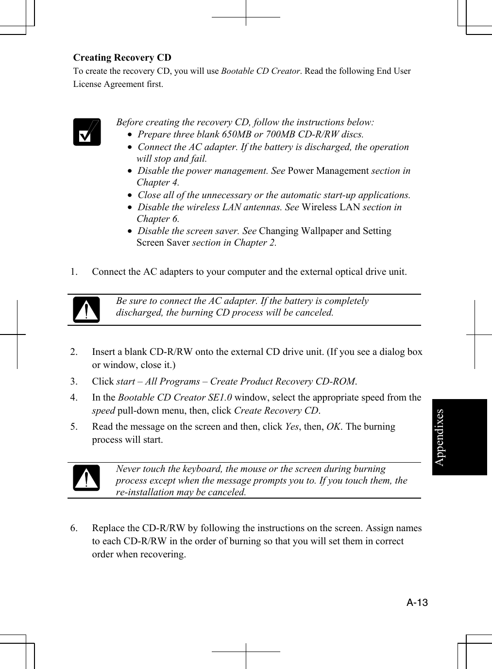 Appendixes  A-13  Creating Recovery CD To create the recovery CD, you will use Bootable CD Creator. Read the following End User License Agreement first.    Before creating the recovery CD, follow the instructions below: •  Prepare three blank 650MB or 700MB CD-R/RW discs. •  Connect the AC adapter. If the battery is discharged, the operation will stop and fail. •  Disable the power management. See Power Management section in Chapter 4. •  Close all of the unnecessary or the automatic start-up applications. •  Disable the wireless LAN antennas. See Wireless LAN section in Chapter 6. •  Disable the screen saver. See Changing Wallpaper and Setting Screen Saver section in Chapter 2.  1.  Connect the AC adapters to your computer and the external optical drive unit.   Be sure to connect the AC adapter. If the battery is completely discharged, the burning CD process will be canceled.  2.  Insert a blank CD-R/RW onto the external CD drive unit. (If you see a dialog box or window, close it.) 3. Click start – All Programs – Create Product Recovery CD-ROM. 4. In the Bootable CD Creator SE1.0 window, select the appropriate speed from the speed pull-down menu, then, click Create Recovery CD. 5.  Read the message on the screen and then, click Yes, then, OK. The burning process will start.   Never touch the keyboard, the mouse or the screen during burning process except when the message prompts you to. If you touch them, the re-installation may be canceled.  6.  Replace the CD-R/RW by following the instructions on the screen. Assign names to each CD-R/RW in the order of burning so that you will set them in correct order when recovering. 