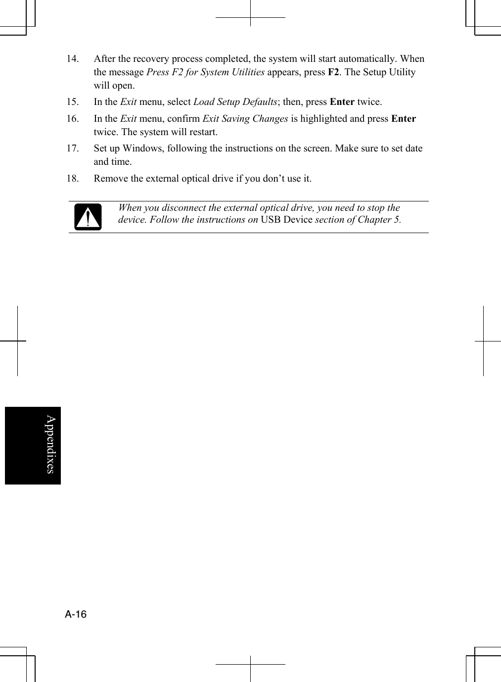  A-16  Appendixes 14.  After the recovery process completed, the system will start automatically. When the message Press F2 for System Utilities appears, press F2. The Setup Utility will open. 15. In the Exit menu, select Load Setup Defaults; then, press Enter twice. 16. In the Exit menu, confirm Exit Saving Changes is highlighted and press Enter twice. The system will restart. 17.  Set up Windows, following the instructions on the screen. Make sure to set date and time. 18.  Remove the external optical drive if you don’t use it.   When you disconnect the external optical drive, you need to stop the device. Follow the instructions on USB Device section of Chapter 5.    