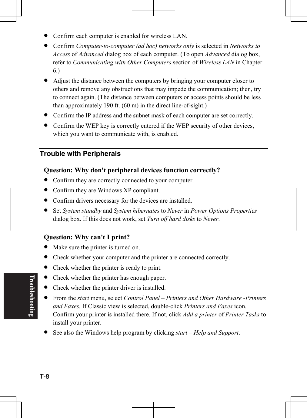 Troubleshooting T-8  •  Confirm each computer is enabled for wireless LAN. •  Confirm Computer-to-computer (ad hoc) networks only is selected in Networks to Access of Advanced dialog box of each computer. (To open Advanced dialog box, refer to Communicating with Other Computers section of Wireless LAN in Chapter 6.) •  Adjust the distance between the computers by bringing your computer closer to others and remove any obstructions that may impede the communication; then, try to connect again. (The distance between computers or access points should be less than approximately 190 ft. (60 m) in the direct line-of-sight.) •  Confirm the IP address and the subnet mask of each computer are set correctly. •  Confirm the WEP key is correctly entered if the WEP security of other devices, which you want to communicate with, is enabled.  Trouble with Peripherals  Question: Why don&apos;t peripheral devices function correctly? •  Confirm they are correctly connected to your computer. •  Confirm they are Windows XP compliant. •  Confirm drivers necessary for the devices are installed. •  Set System standby and System hibernates to Never in Power Options Properties dialog box. If this does not work, set Turn off hard disks to Never.  Question: Why can&apos;t I print? •  Make sure the printer is turned on. •  Check whether your computer and the printer are connected correctly. •  Check whether the printer is ready to print. •  Check whether the printer has enough paper. •  Check whether the printer driver is installed. •  From the start menu, select Control Panel – Printers and Other Hardware -Printers and Faxes. If Classic view is selected, double-click Printers and Faxes icon. Confirm your printer is installed there. If not, click Add a printer of Printer Tasks to install your printer.  •  See also the Windows help program by clicking start – Help and Support.   