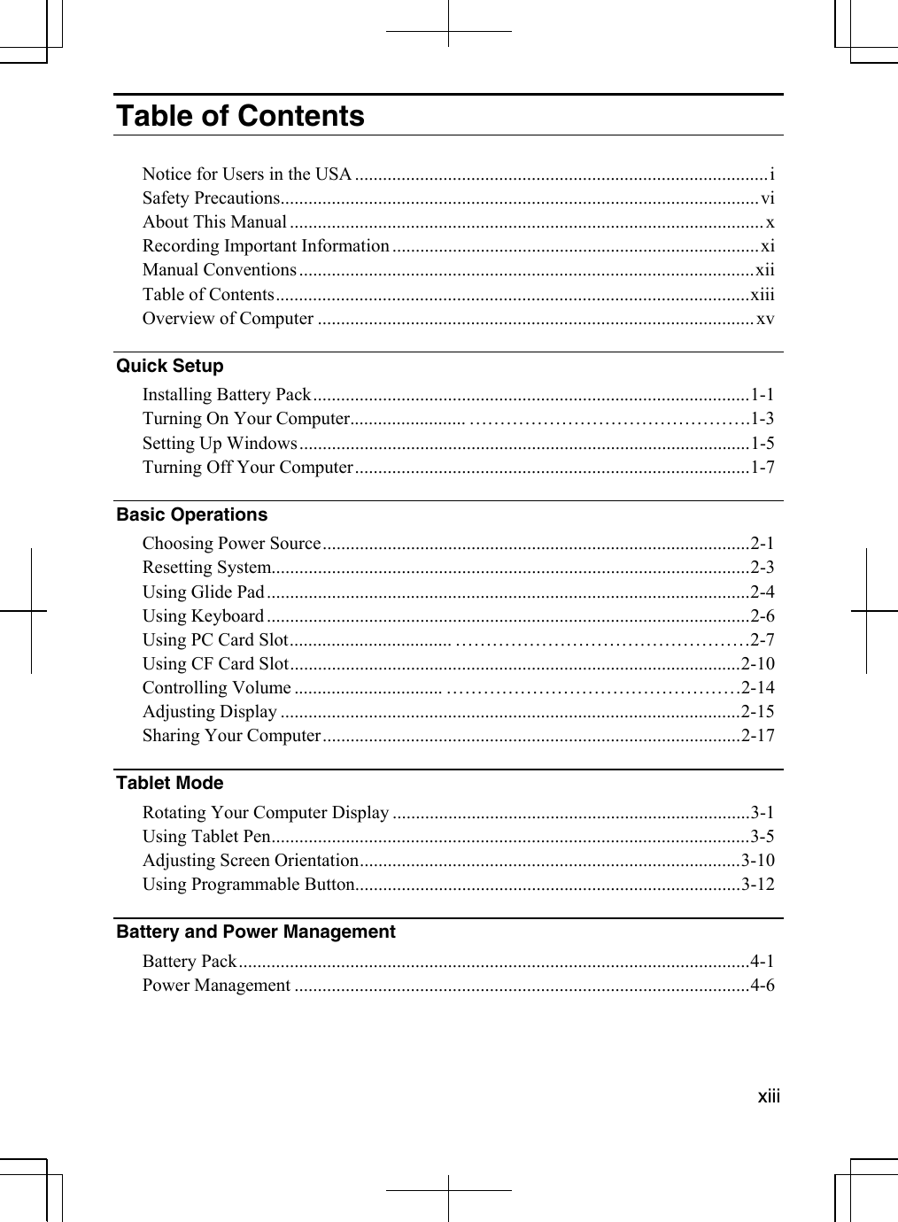   xiiiTable of Contents  Notice for Users in the USA .........................................................................................i Safety Precautions.......................................................................................................vi About This Manual ......................................................................................................x Recording Important Information ...............................................................................xi Manual Conventions..................................................................................................xii Table of Contents......................................................................................................xiii Overview of Computer .............................................................................................. xv  Quick Setup   Installing Battery Pack..............................................................................................1-1 Turning On Your Computer......................... ……………………………………….1-3  Setting Up Windows.................................................................................................1-5 Turning Off Your Computer.....................................................................................1-7 Basic Operations   Choosing Power Source............................................................................................2-1 Resetting System.......................................................................................................2-3 Using Glide Pad........................................................................................................2-4 Using Keyboard ........................................................................................................2-6 Using PC Card Slot................................... …………………………………………2-7 Using CF Card Slot.................................................................................................2-10 Controlling Volume ................................ …………………………………………2-14 Adjusting Display ...................................................................................................2-15 Sharing Your Computer..........................................................................................2-17 Tablet Mode   Rotating Your Computer Display .............................................................................3-1 Using Tablet Pen.......................................................................................................3-5 Adjusting Screen Orientation..................................................................................3-10 Using Programmable Button...................................................................................3-12 Battery and Power Management   Battery Pack..............................................................................................................4-1 Power Management ..................................................................................................4-6  