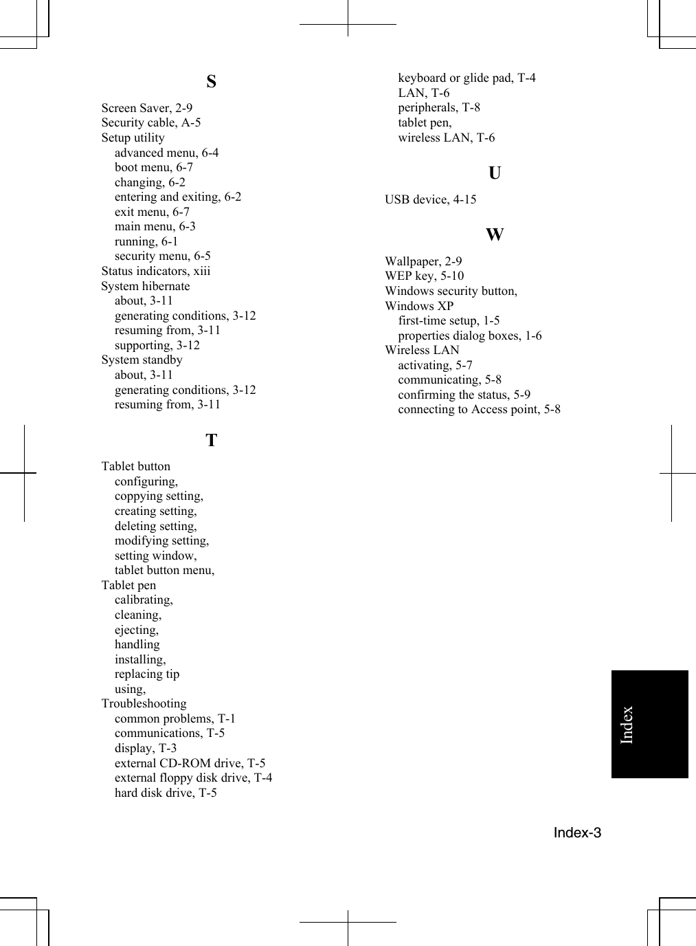    Index-3  Index S Screen Saver, 2-9 Security cable, A-5 Setup utility advanced menu, 6-4 boot menu, 6-7 changing, 6-2 entering and exiting, 6-2 exit menu, 6-7 main menu, 6-3 running, 6-1 security menu, 6-5 Status indicators, xiii  System hibernate  about, 3-11 generating conditions, 3-12 resuming from, 3-11 supporting, 3-12 System standby about, 3-11 generating conditions, 3-12 resuming from, 3-11 T Tablet button configuring, coppying setting, creating setting, deleting setting, modifying setting, setting window, tablet button menu, Tablet pen calibrating, cleaning, ejecting, handling installing, replacing tip using, Troubleshooting common problems, T-1 communications, T-5 display, T-3 external CD-ROM drive, T-5 external floppy disk drive, T-4 hard disk drive, T-5 keyboard or glide pad, T-4 LAN, T-6 peripherals, T-8 tablet pen, wireless LAN, T-6 U USB device, 4-15 W Wallpaper, 2-9 WEP key, 5-10 Windows security button,  Windows XP  first-time setup, 1-5 properties dialog boxes, 1-6 Wireless LAN activating, 5-7 communicating, 5-8 confirming the status, 5-9 connecting to Access point, 5-8                     