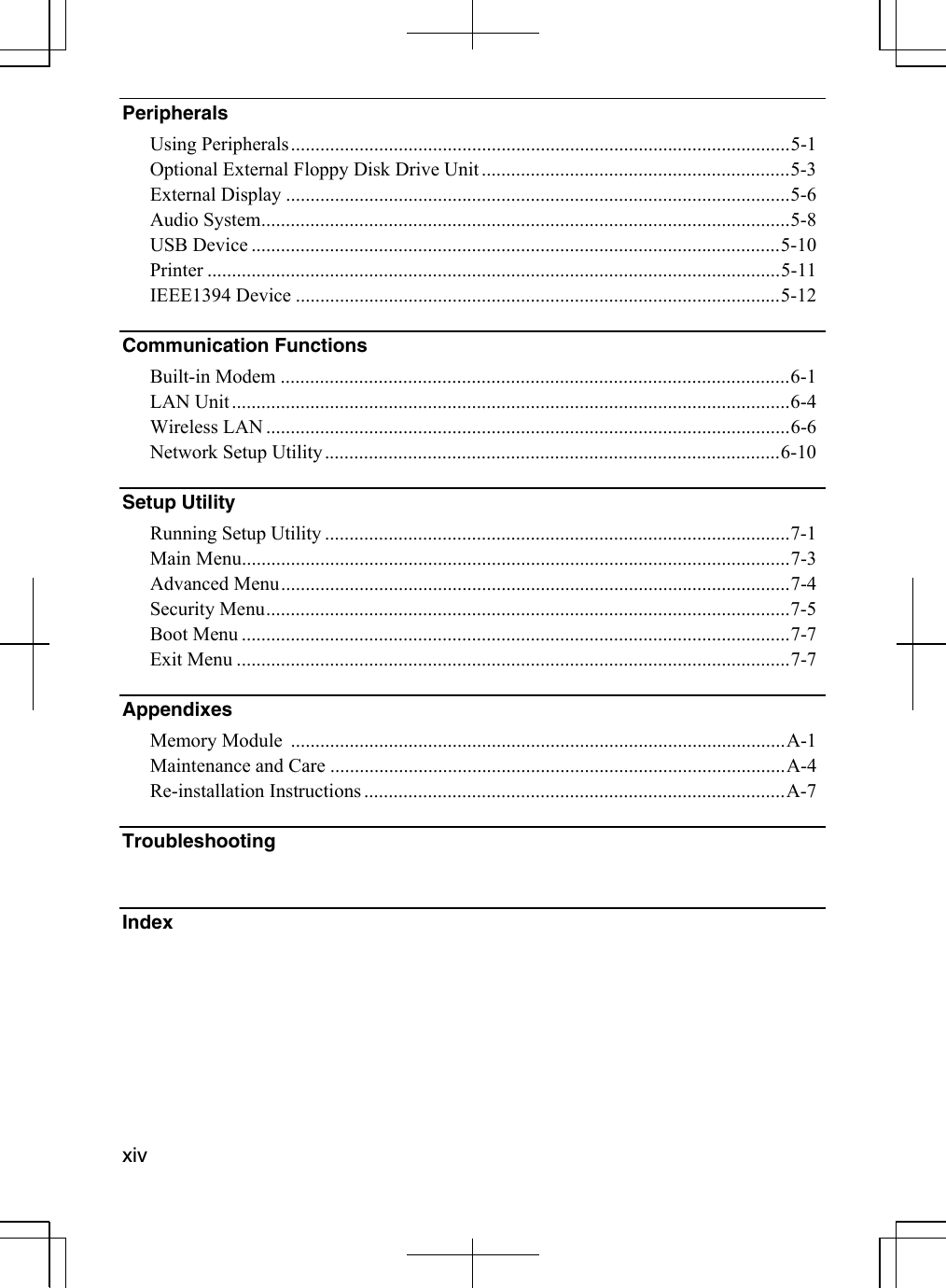   xivPeripherals  Using Peripherals......................................................................................................5-1 Optional External Floppy Disk Drive Unit ...............................................................5-3 External Display .......................................................................................................5-6 Audio System............................................................................................................5-8 USB Device ............................................................................................................5-10 Printer .....................................................................................................................5-11 IEEE1394 Device ...................................................................................................5-12 Communication Functions   Built-in Modem ........................................................................................................6-1 LAN Unit..................................................................................................................6-4 Wireless LAN ...........................................................................................................6-6 Network Setup Utility.............................................................................................6-10 Setup Utility   Running Setup Utility ...............................................................................................7-1 Main Menu................................................................................................................7-3 Advanced Menu........................................................................................................7-4 Security Menu...........................................................................................................7-5 Boot Menu ................................................................................................................7-7 Exit Menu .................................................................................................................7-7 Appendixes Memory Module  .....................................................................................................A-1   Maintenance and Care .............................................................................................A-4 Re-installation Instructions ......................................................................................A-7 Troubleshooting   Index  