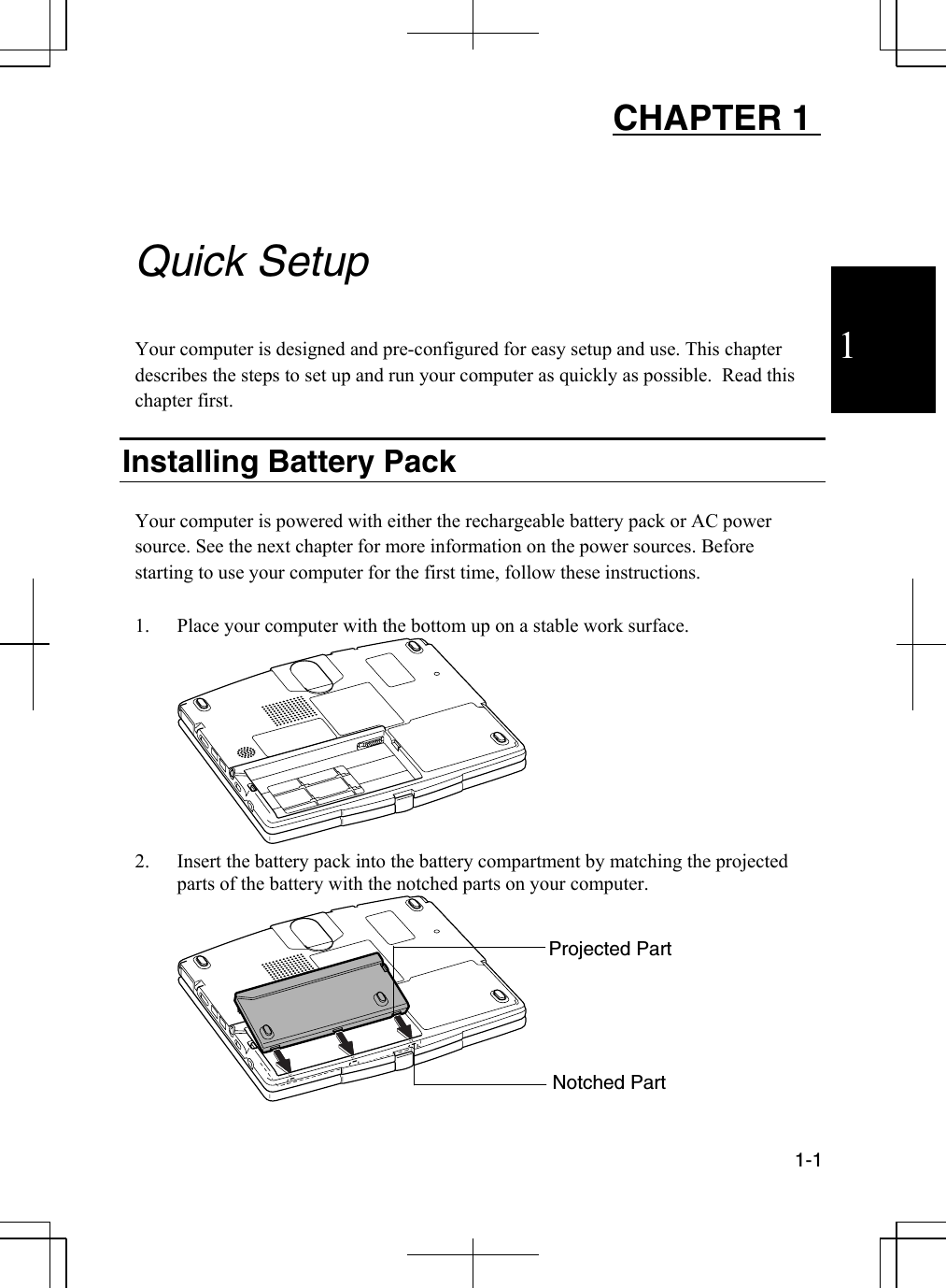 1  1-1  CHAPTER 1     Quick Setup  Your computer is designed and pre-configured for easy setup and use. This chapter describes the steps to set up and run your computer as quickly as possible.  Read this chapter first.  Installing Battery Pack  Your computer is powered with either the rechargeable battery pack or AC power source. See the next chapter for more information on the power sources. Before starting to use your computer for the first time, follow these instructions.  1.  Place your computer with the bottom up on a stable work surface.  2.  Insert the battery pack into the battery compartment by matching the projected parts of the battery with the notched parts on your computer.  Projected Part Notched Part 